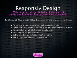 Responsiv Design
      79% säger att de går tillbaka till Google sök
    om de inte kommer till en sajt som är mobilvänlig.

Besökarna till Mobila sajter följande (Enligt en stor undersökning gjord av Google)

       • En sökruta som är lätt att hitta och användarvänlig
       • Sajten skall vara snabb – laddningstid på 5 sekunder eller mindre.
       • En möjlighet att gå till den icke mobila sajten
       • Stora ﬁngervänliga knappar
       • Så lite scrollning och ”pinchning” så möjligt
       • Snabb tillgång till kontakt information.
 