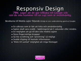 Responsiv Design
      79% säger att de går tillbaka till Google sök
    om de inte kommer till en sajt som är mobilvänlig.

Besökarna till Mobila sajter följande (Enligt en stor undersökning gjord av Google)

       • En sökruta som är lätt att hitta och användarvänlig
       • Sajten skall vara snabb – laddningstid på 5 sekunder eller mindre.
       • En möjlighet att gå till den icke mobila sajten
       • Stora ﬁngervänliga knappar
       • Så lite scrollning och ”pinchning” så möjligt
       • Snabb tillgång till kontakt information.
       • ”Klick till samtal” möjlighet att ringa företaget
 