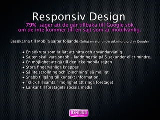 Responsiv Design
      79% säger att de går tillbaka till Google sök
    om de inte kommer till en sajt som är mobilvänlig.

Besökarna till Mobila sajter följande (Enligt en stor undersökning gjord av Google)

       • En sökruta som är lätt att hitta och användarvänlig
       • Sajten skall vara snabb – laddningstid på 5 sekunder eller mindre.
       • En möjlighet att gå till den icke mobila sajten
       • Stora ﬁngervänliga knappar
       • Så lite scrollning och ”pinchning” så möjligt
       • Snabb tillgång till kontakt information.
       • ”Klick till samtal” möjlighet att ringa företaget
       • Länkar till företagets sociala media
 