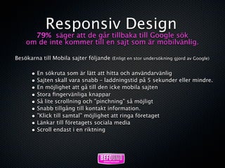 Responsiv Design
      79% säger att de går tillbaka till Google sök
    om de inte kommer till en sajt som är mobilvänlig.

Besökarna till Mobila sajter följande (Enligt en stor undersökning gjord av Google)

       • En sökruta som är lätt att hitta och användarvänlig
       • Sajten skall vara snabb – laddningstid på 5 sekunder eller mindre.
       • En möjlighet att gå till den icke mobila sajten
       • Stora ﬁngervänliga knappar
       • Så lite scrollning och ”pinchning” så möjligt
       • Snabb tillgång till kontakt information.
       • ”Klick till samtal” möjlighet att ringa företaget
       • Länkar till företagets sociala media
       • Scroll endast i en riktning
 