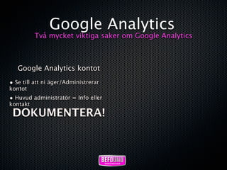Google Analytics
          Två mycket viktiga saker om Google Analytics



   Google Analytics kontot
• Se till att ni äger/Administrerar
kontot
• Huvud administratör = Info eller
kontakt
 DOKUMENTERA!
 