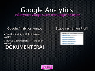 Google Analytics
          Två mycket viktiga saker om Google Analytics



   Google Analytics kontot            Skapa mer än en Proﬁl
• Se till att ni äger/Administrerar
kontot
• Huvud administratör = Info eller
kontakt
 DOKUMENTERA!
 