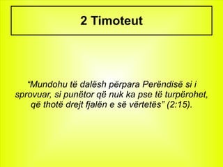 2 Timoteut




   “Mundohu të dalësh përpara Perëndisë si i
sprovuar, si punëtor që nuk ka pse të turpërohet,
    që thotë drejt fjalën e së vërtetës” (2:15).
 