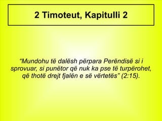 2 Timoteut, Kapitulli 2 “ Mundohu të dalësh përpara Perëndisë si i sprovuar, si punëtor që nuk ka pse të turpërohet, që thotë drejt fjalën e së vërtetës” (2:15). 