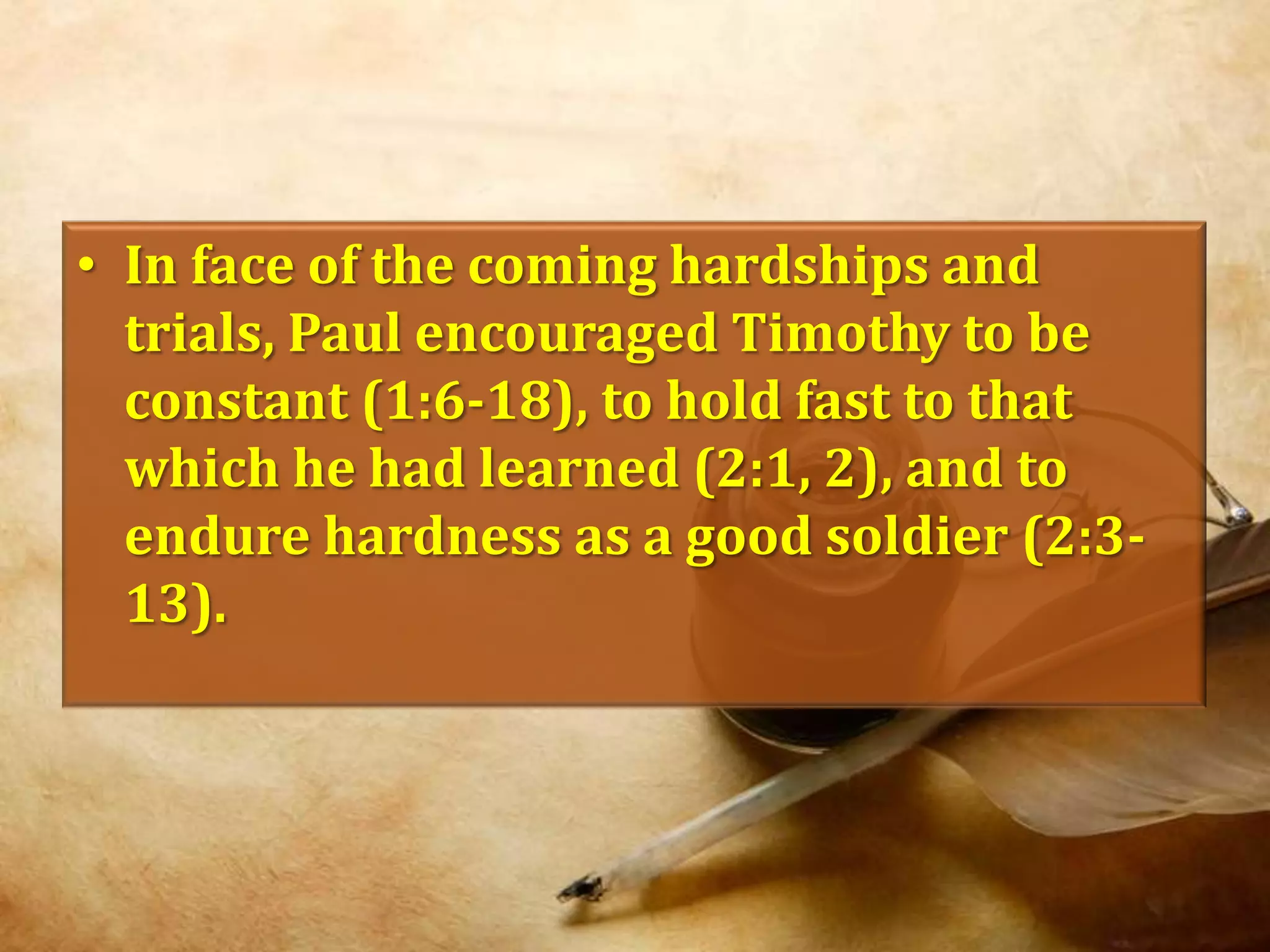 In face of the coming hardships and trials, Paul encouraged Timothy to be constant (1:6-18), to hold fast to that which he had learned (2:1, 2), and to endure hardness as a good soldier (2:3-13).