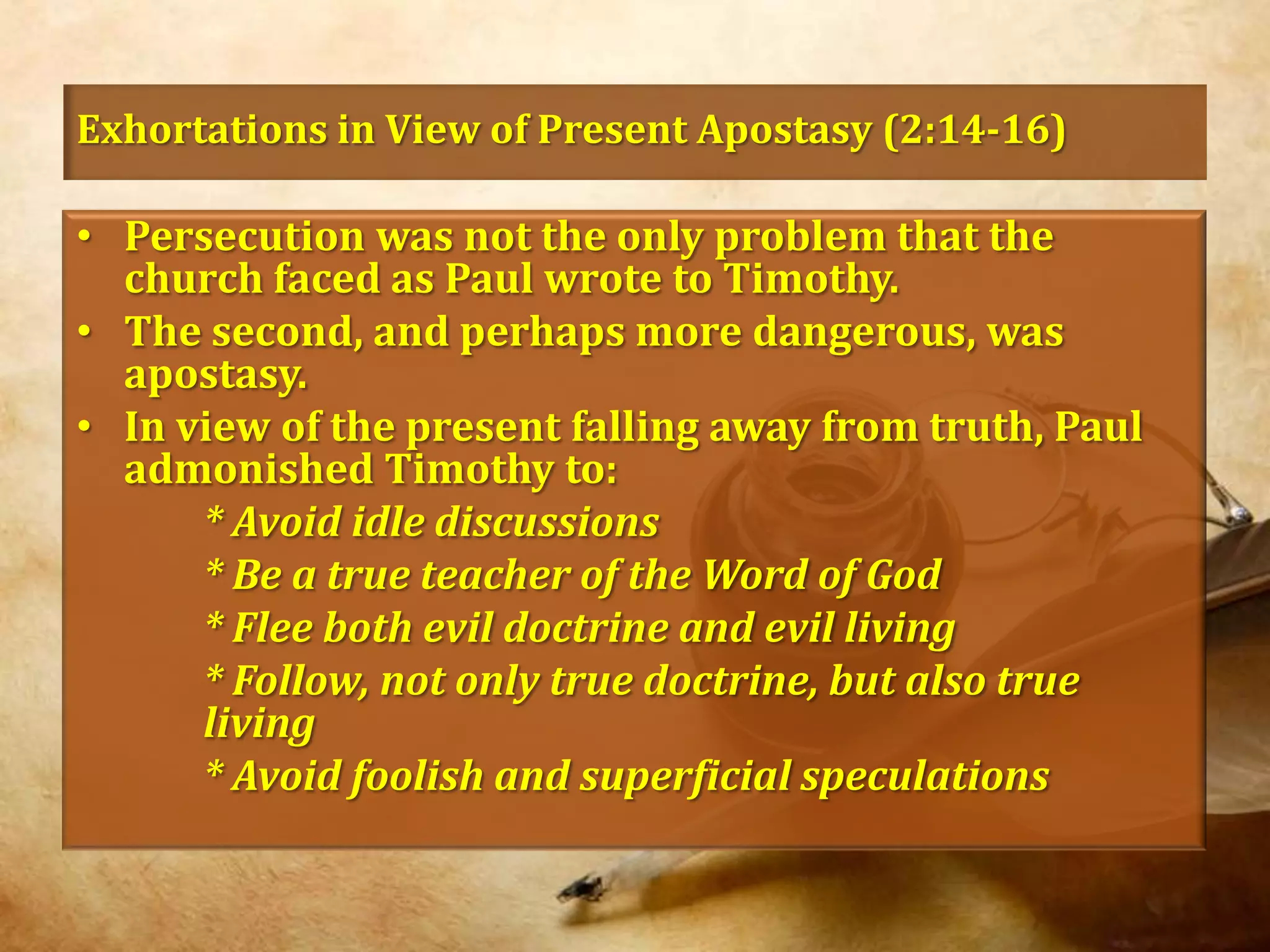 Exhortations in View of Present Apostasy (2:14-16)Persecution was not the only problem that the church faced as Paul wrote to Timothy. The second, and perhaps more dangerous, was apostasy.In view of the present falling away from truth, Paul admonished Timothy to:* Avoid idle discussions		* Be a true teacher of the Word of God		* Flee both evil doctrine and evil living		* Follow, not only true doctrine, but also true 	living		* Avoid foolish and superficial speculations
