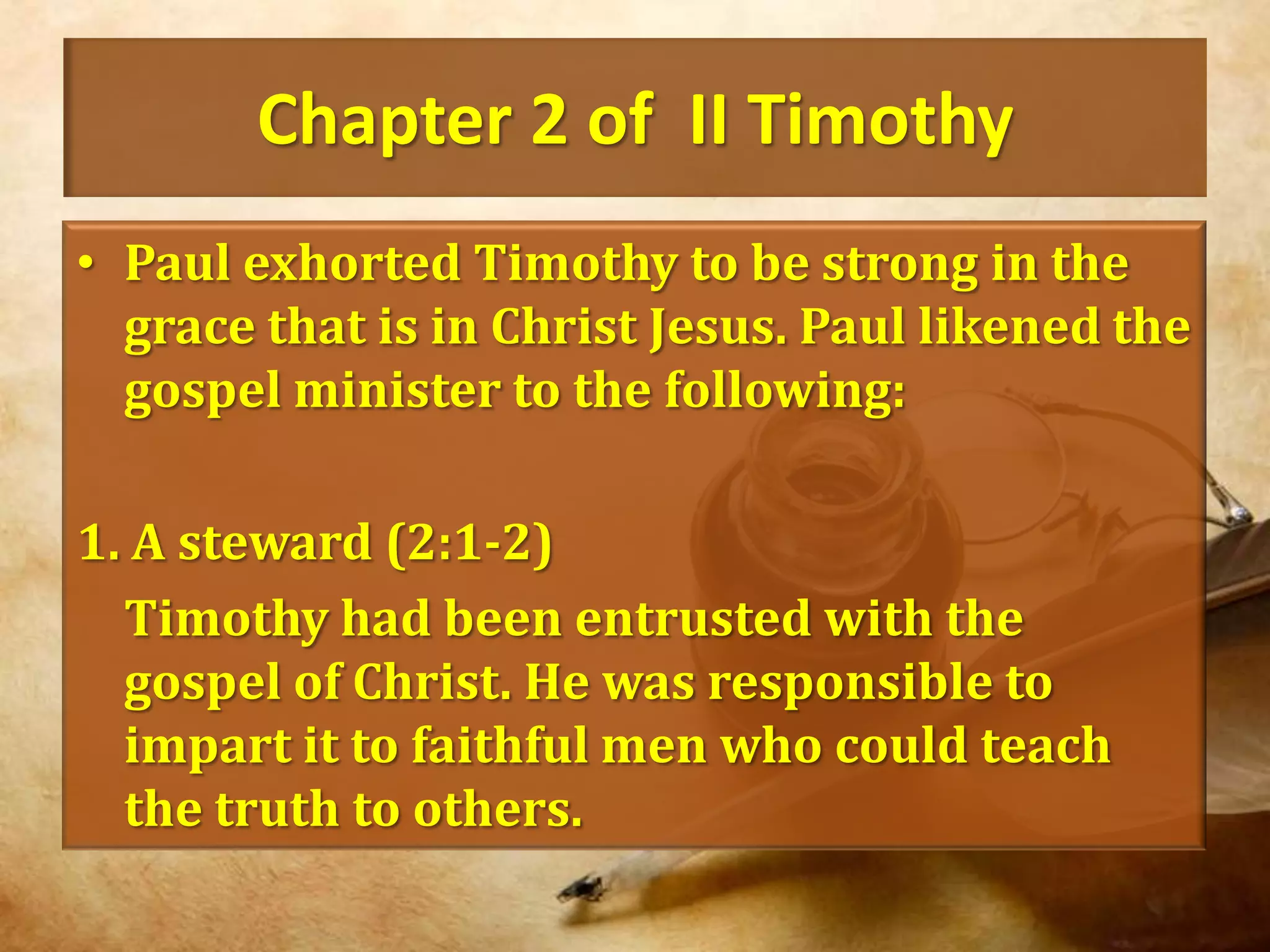 Chapter 2 of  II TimothyPaul exhorted Timothy to be strong in the grace that is in Christ Jesus. Paul likened the gospel minister to the following:1. A steward (2:1-2)	Timothy had been entrusted with the gospel of Christ. He was responsible to impart it to faithful men who could teach the truth to others.