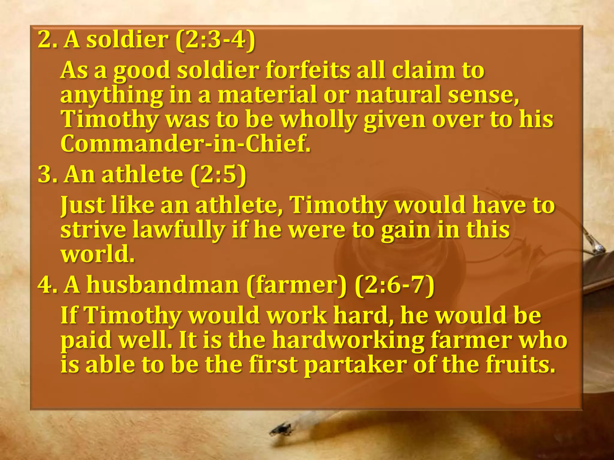 2. A soldier (2:3-4)	As a good soldier forfeits all claim to anything in a material or natural sense, Timothy was to be wholly given over to his Commander-in-Chief.3. An athlete (2:5)	Just like an athlete, Timothy would have to strive lawfully if he were to gain in this world.4. A husbandman (farmer) (2:6-7)	If Timothy would work hard, he would be paid well. It is the hardworking farmer who is able to be the first partaker of the fruits.