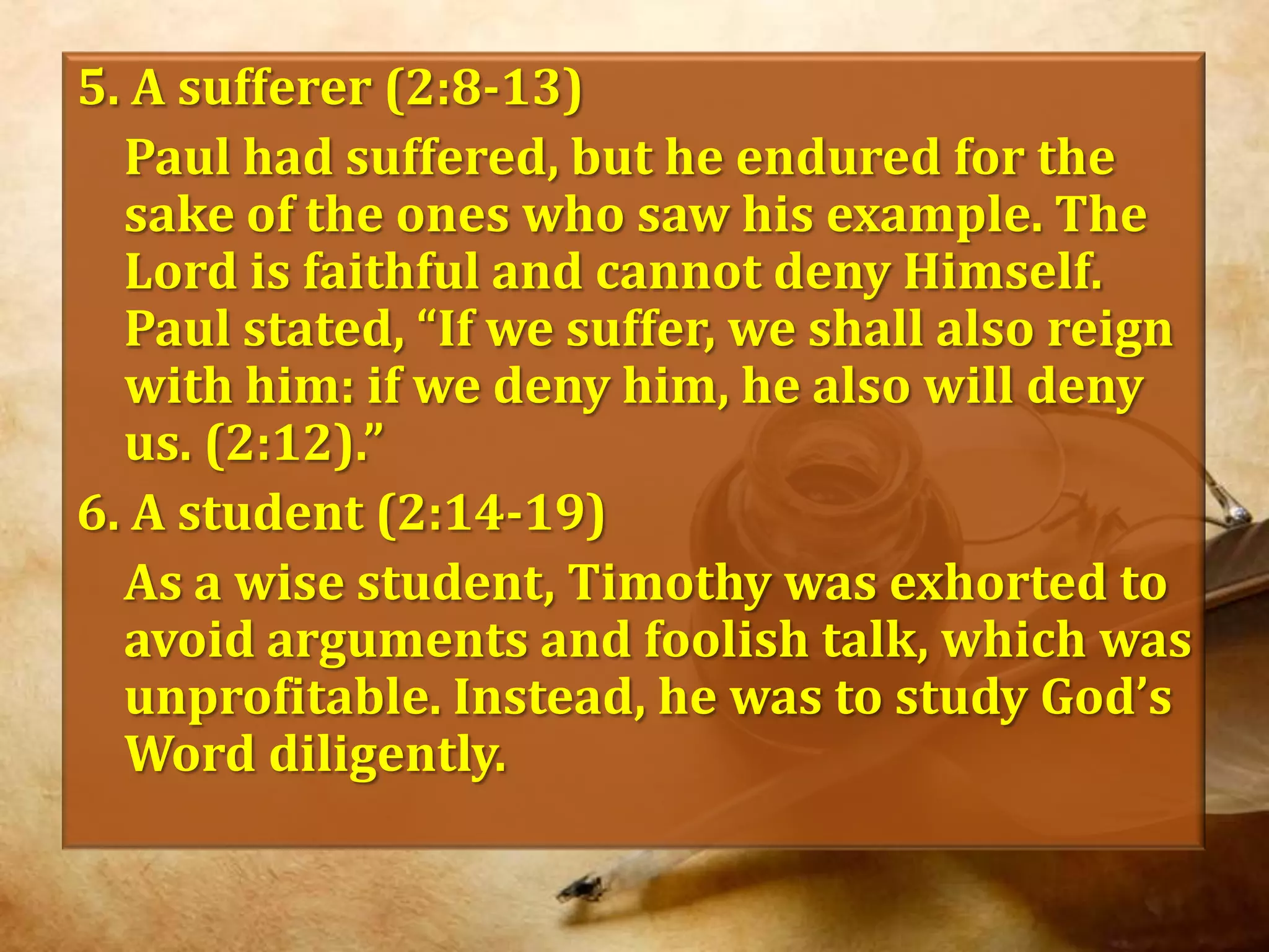 5. A sufferer (2:8-13)	Paul had suffered, but he endured for the sake of the ones who saw his example. The Lord is faithful and cannot deny Himself. Paul stated, “If we suffer, we shall also reign with him: if we deny him, he also will deny us. (2:12).”6. A student (2:14-19)	As a wise student, Timothy was exhorted to avoid arguments and foolish talk, which was unprofitable. Instead, he was to study God’s Word diligently.
