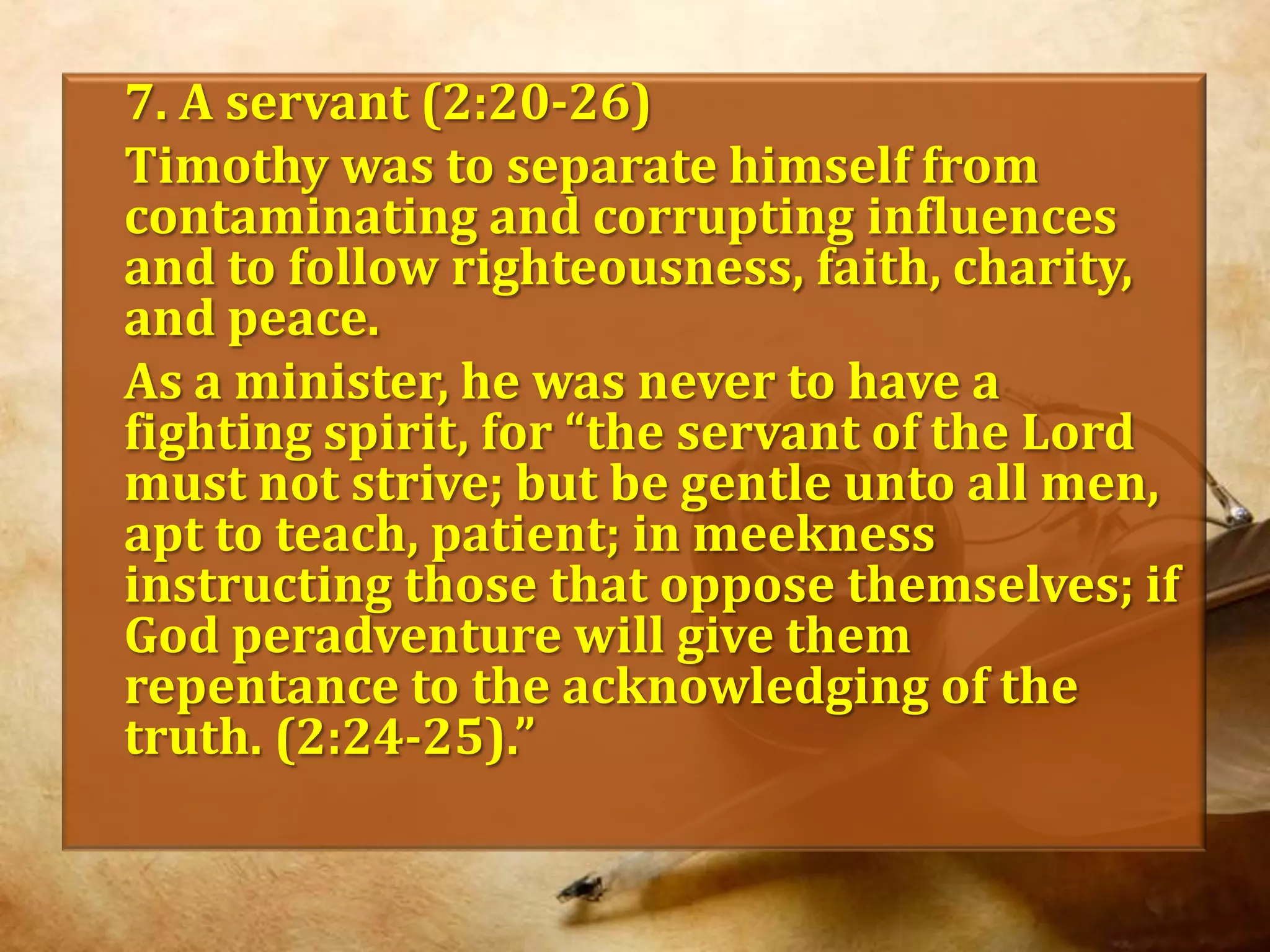	7. A servant (2:20-26)	Timothy was to separate himself from contaminating and corrupting influences and to follow righteousness, faith, charity, and peace. As a minister, he was never to have a fighting spirit, for “the servant of the Lord must not strive; but be gentle unto all men, apt to teach, patient; in meekness instructing those that oppose themselves; if God peradventure will give them  repentance to the acknowledging of the truth. (2:24-25).”