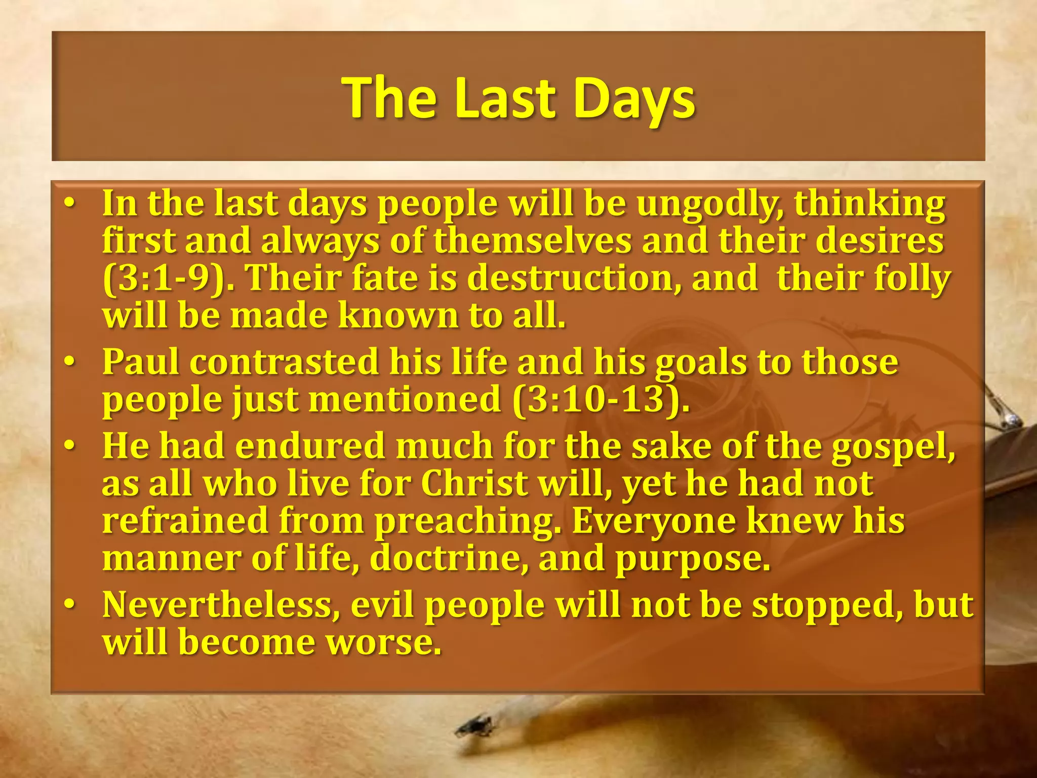 The Last DaysIn the last days people will be ungodly, thinking first and always of themselves and their desires (3:1-9). Their fate is destruction, and  their folly will be made known to all.Paul contrasted his life and his goals to those people just mentioned (3:10-13).He had endured much for the sake of the gospel, as all who live for Christ will, yet he had not refrained from preaching. Everyone knew his manner of life, doctrine, and purpose. Nevertheless, evil people will not be stopped, but will become worse.