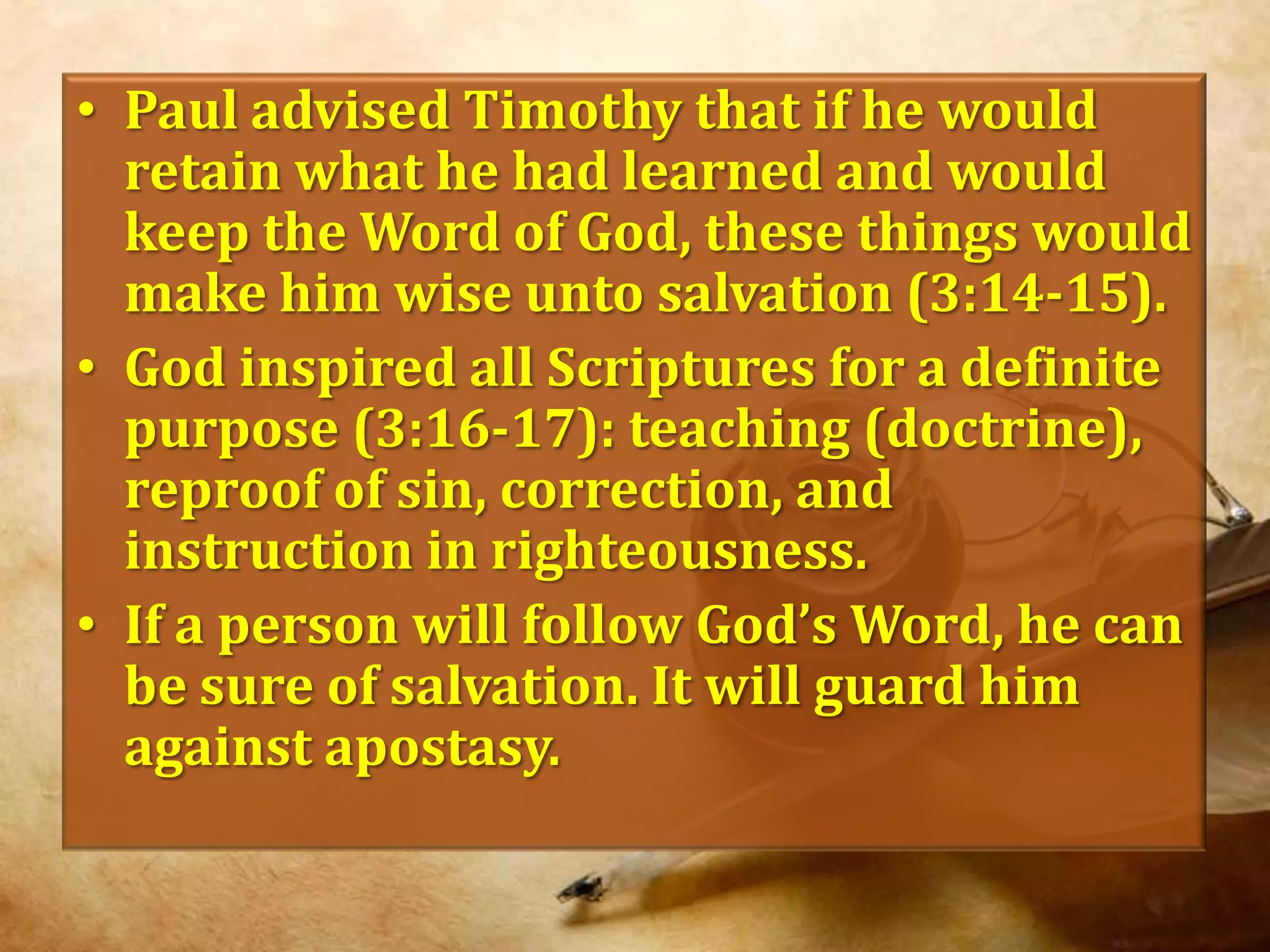 Paul advised Timothy that if he would retain what he had learned and would keep the Word of God, these things would make him wise unto salvation (3:14-15).God inspired all Scriptures for a definite purpose (3:16-17): teaching (doctrine), reproof of sin, correction, and  instruction in righteousness. If a person will follow God’s Word, he can be sure of salvation. It will guard him against apostasy.