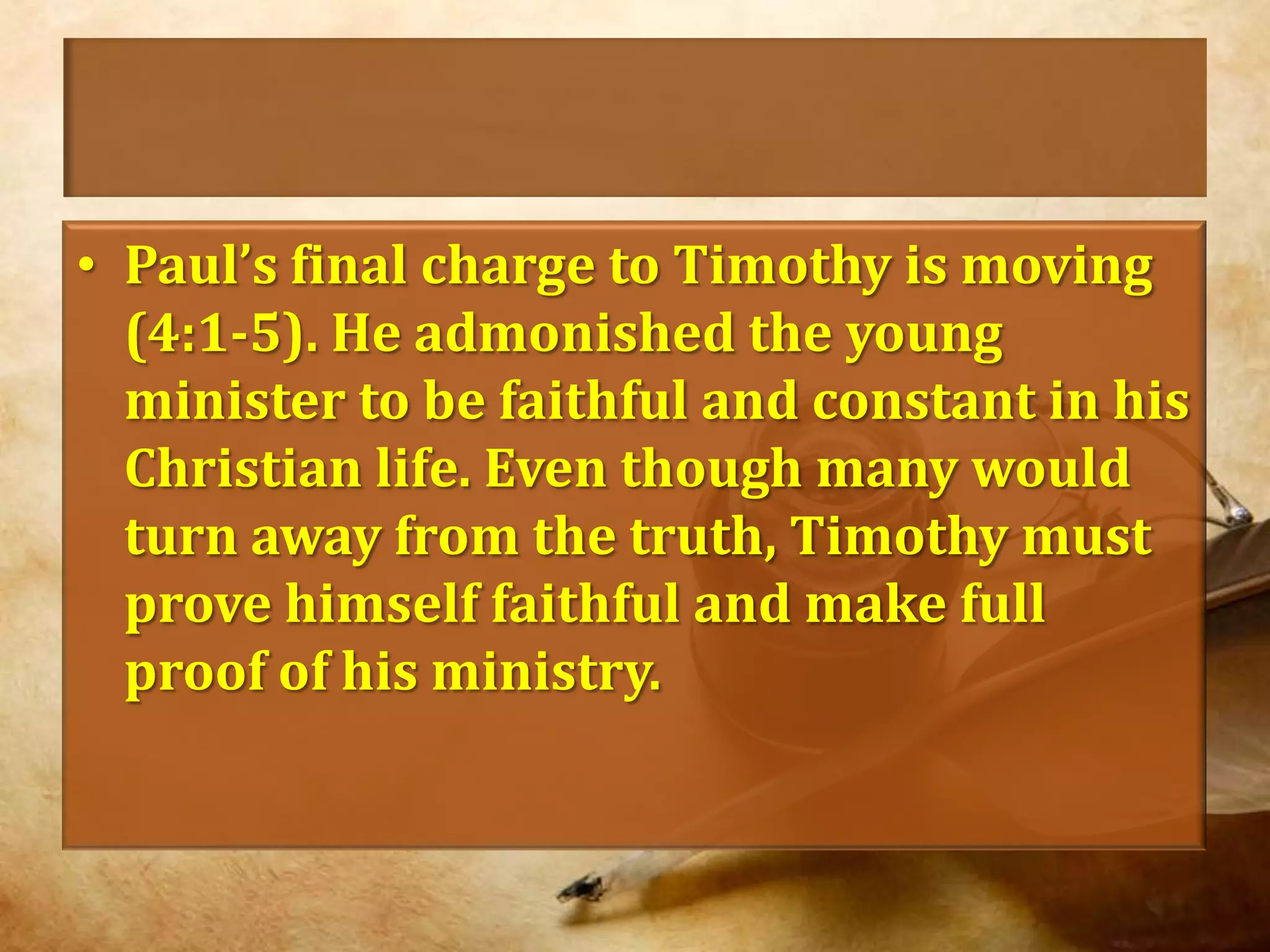 Paul’s final charge to Timothy is moving (4:1-5). He admonished the young minister to be faithful and constant in his Christian life. Even though many would turn away from the truth, Timothy must prove himself faithful and make full proof of his ministry.