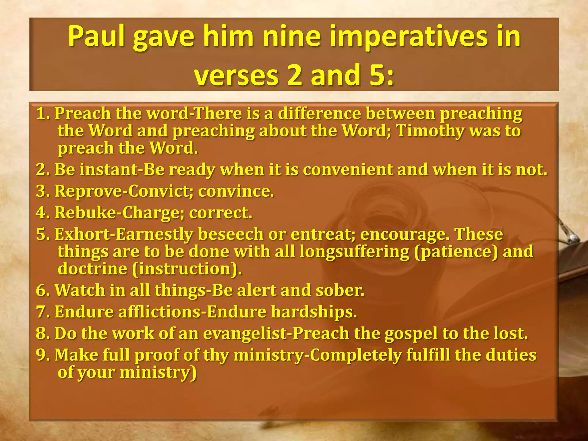 Paul gave him nine imperatives in verses 2 and 5:1. Preach the word-There is a difference between preaching the Word and preaching about the Word; Timothy was to preach the Word.2. Be instant-Be ready when it is convenient and when it is not.3. Reprove-Convict; convince.4. Rebuke-Charge; correct.5. Exhort-Earnestly beseech or entreat; encourage. These things are to be done with all longsuffering (patience) and doctrine (instruction).6. Watch in all things-Be alert and sober.7. Endure afflictions-Endure hardships.8. Do the work of an evangelist-Preach the gospel to the lost.9. Make full proof of thy ministry-Completely fulfill the duties of your ministry)