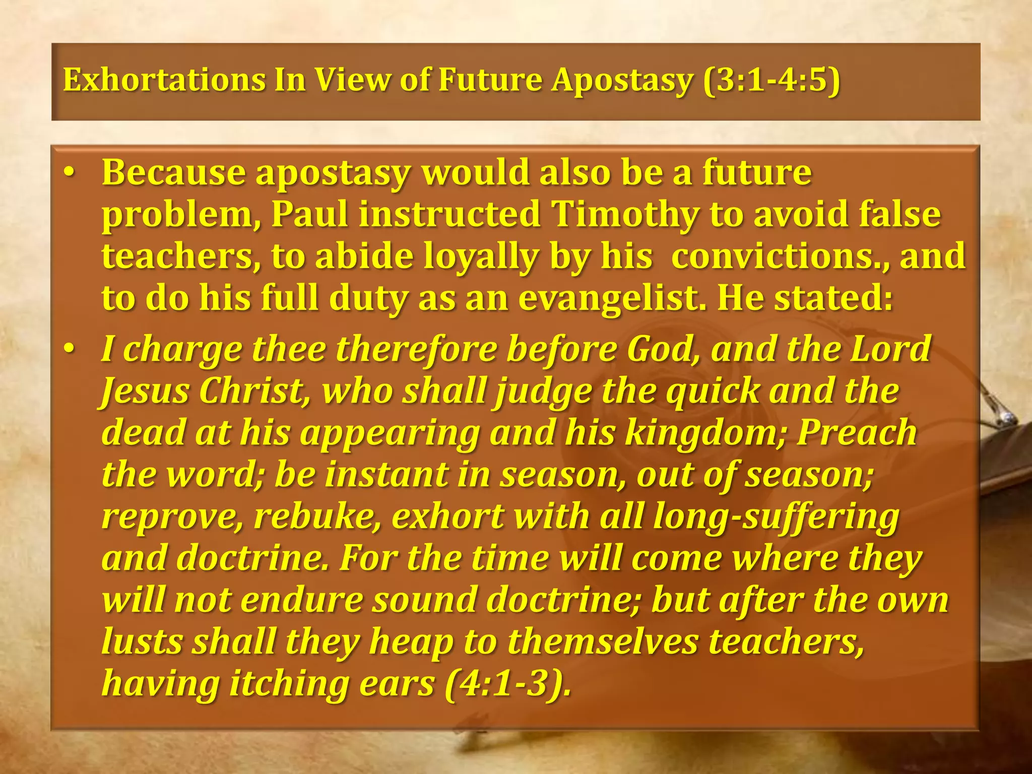 Exhortations In View of Future Apostasy (3:1-4:5)Because apostasy would also be a future problem, Paul instructed Timothy to avoid false teachers, to abide loyally by his  convictions., and to do his full duty as an evangelist. He stated:I charge thee therefore before God, and the Lord Jesus Christ, who shall judge the quick and the dead at his appearing and his kingdom; Preach the word; be instant in season, out of season; reprove, rebuke, exhort with all long-suffering and doctrine. For the time will come where they will not endure sound doctrine; but after the own lusts shall they heap to themselves teachers, having itching ears (4:1-3).