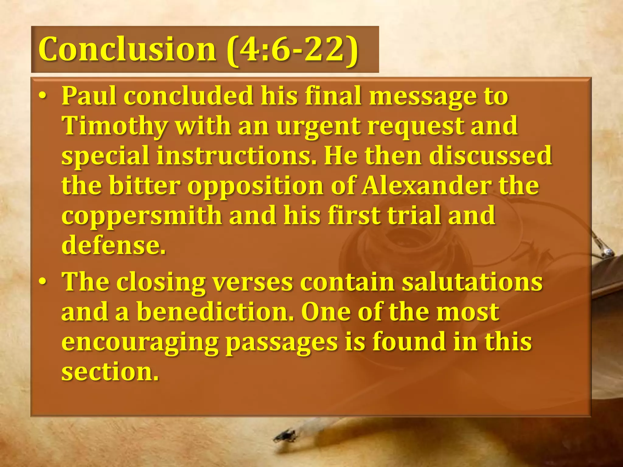 Conclusion (4:6-22)Paul concluded his final message to Timothy with an urgent request and special instructions. He then discussed the bitter opposition of Alexander the coppersmith and his first trial and defense. The closing verses contain salutations and a benediction. One of the most encouraging passages is found in this section. 