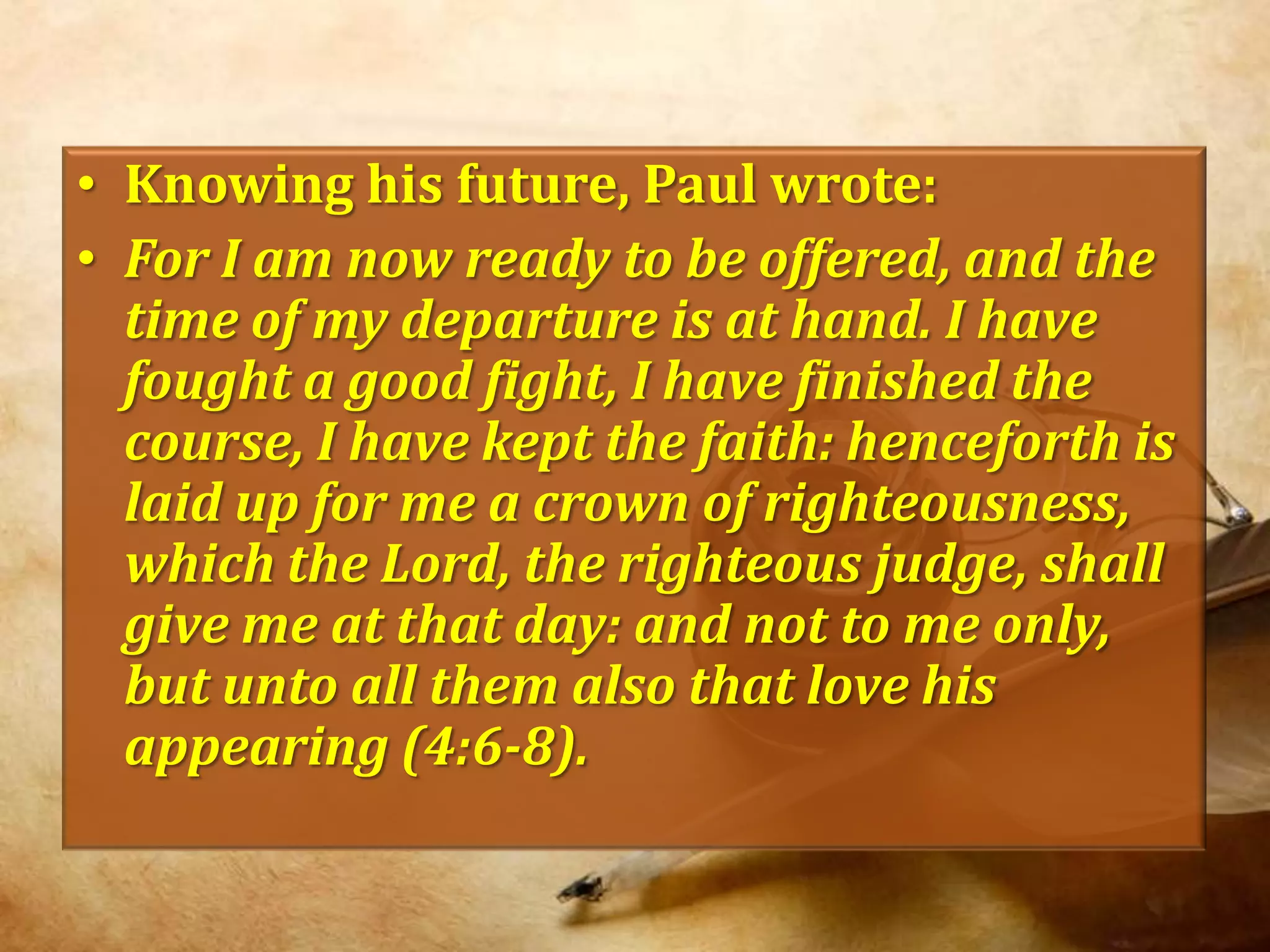 Knowing his future, Paul wrote:For I am now ready to be offered, and the time of my departure is at hand. I have fought a good fight, I have finished the course, I have kept the faith: henceforth is laid up for me a crown of righteousness, which the Lord, the righteous judge, shall give me at that day: and not to me only, but unto all them also that love his appearing (4:6-8).