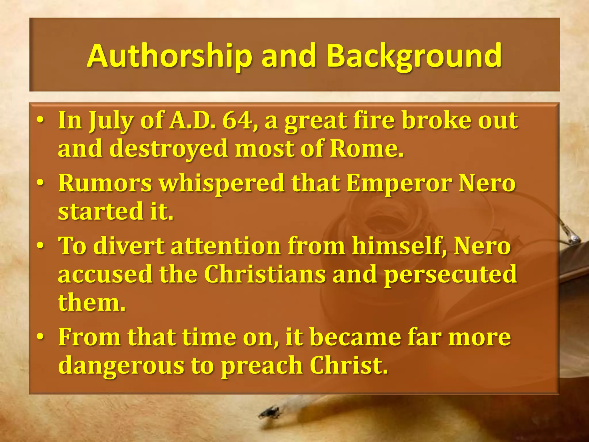 Authorship and BackgroundIn July of A.D. 64, a great fire broke out and destroyed most of Rome.Rumors whispered that Emperor Nero started it. To divert attention from himself, Nero accused the Christians and persecuted them.From that time on, it became far more dangerous to preach Christ.