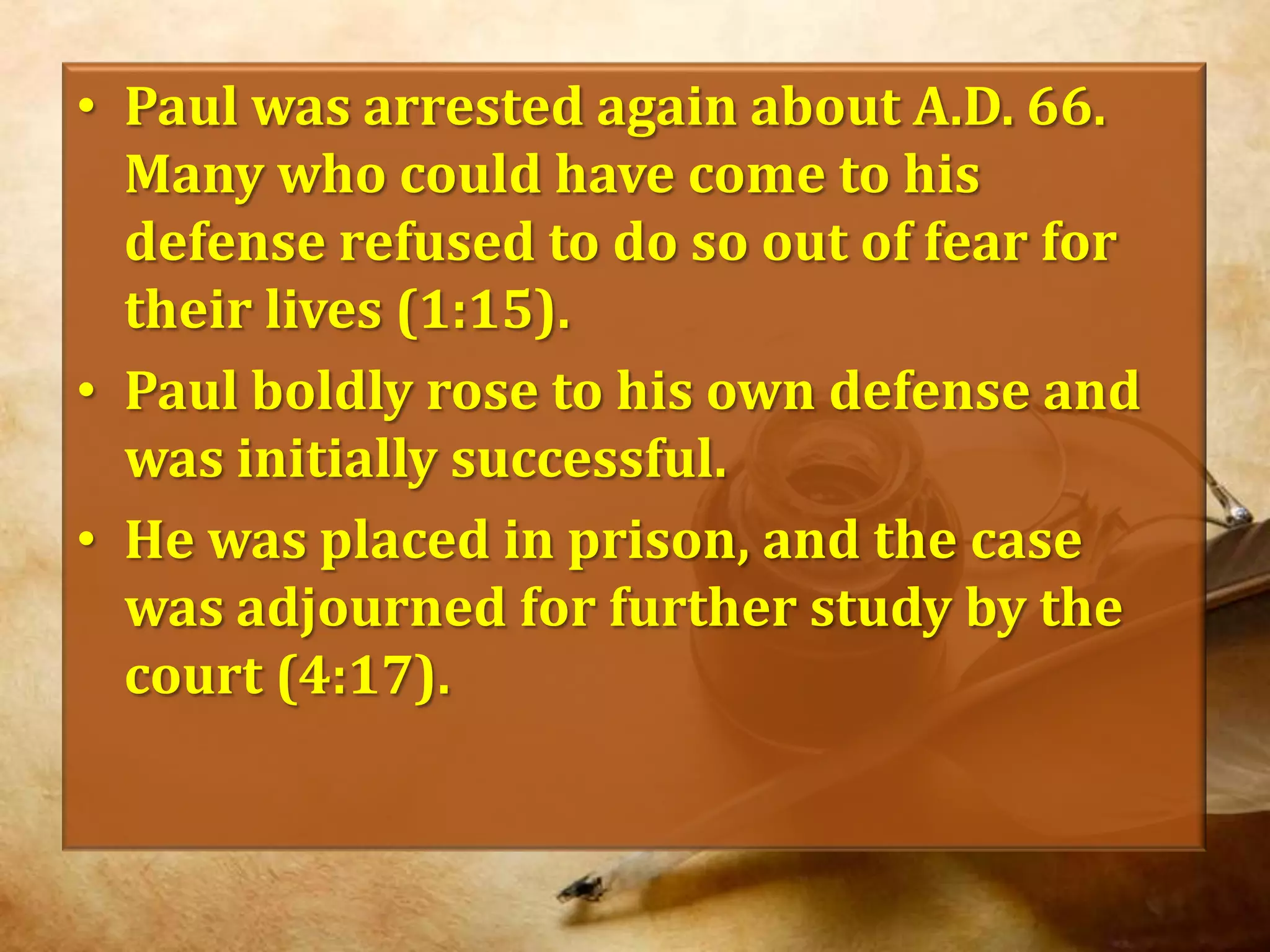 Paul was arrested again about A.D. 66. Many who could have come to his defense refused to do so out of fear for their lives (1:15).Paul boldly rose to his own defense and was initially successful.He was placed in prison, and the case was adjourned for further study by the court (4:17).