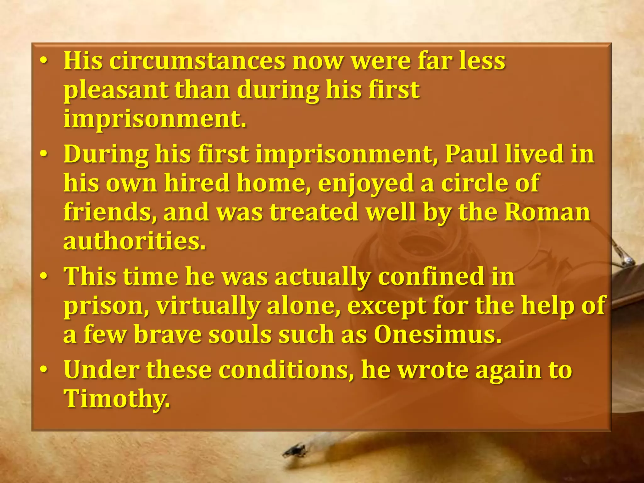 His circumstances now were far less pleasant than during his first imprisonment.During his first imprisonment, Paul lived in his own hired home, enjoyed a circle of friends, and was treated well by the Roman authorities. This time he was actually confined in prison, virtually alone, except for the help of a few brave souls such as Onesimus. Under these conditions, he wrote again to Timothy.