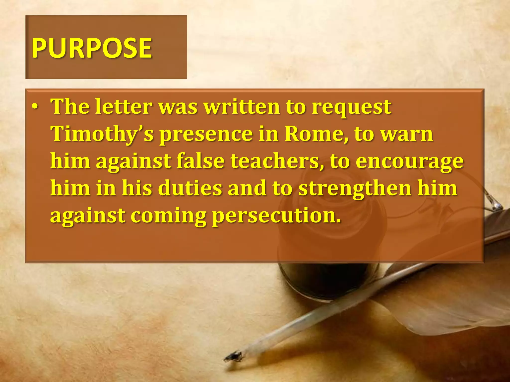 PURPOSEThe letter was written to request Timothy’s presence in Rome, to warn him against false teachers, to encourage him in his duties and to strengthen him against coming persecution.