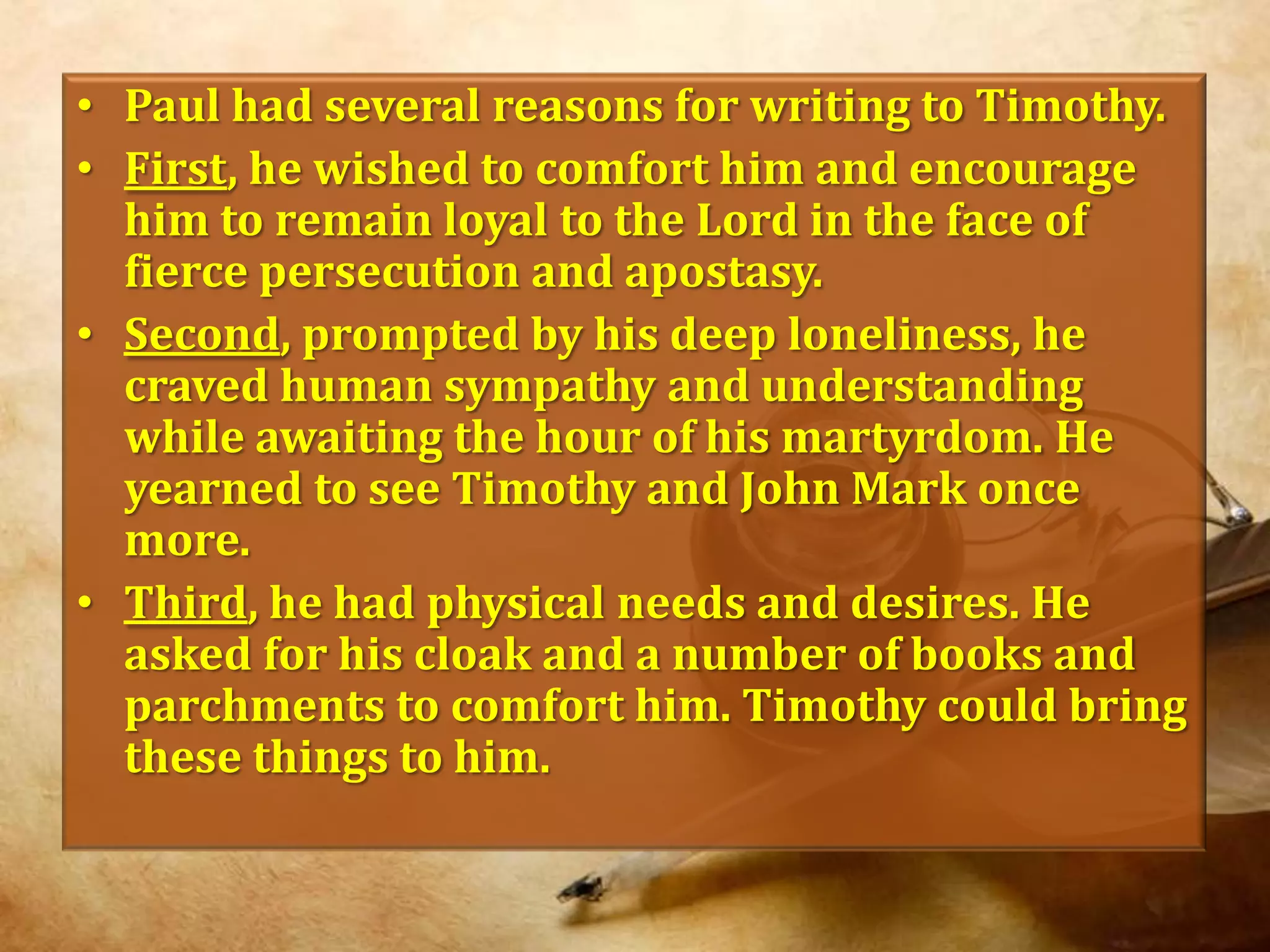 Paul had several reasons for writing to Timothy. First, he wished to comfort him and encourage him to remain loyal to the Lord in the face of fierce persecution and apostasy.Second, prompted by his deep loneliness, he craved human sympathy and understanding while awaiting the hour of his martyrdom. He yearned to see Timothy and John Mark once more.Third, he had physical needs and desires. He asked for his cloak and a number of books and parchments to comfort him. Timothy could bring these things to him.