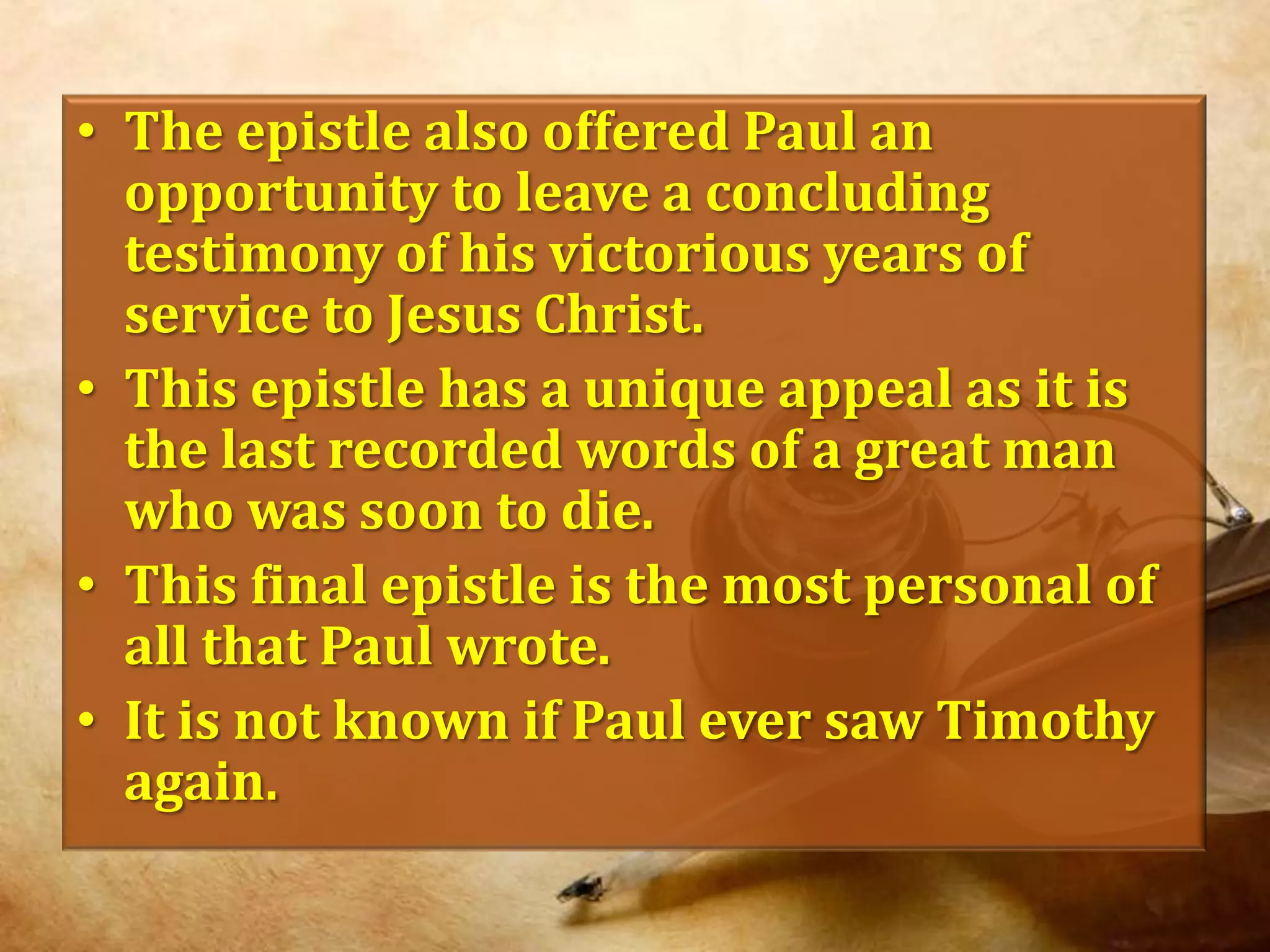 The epistle also offered Paul an opportunity to leave a concluding testimony of his victorious years of service to Jesus Christ. This epistle has a unique appeal as it is the last recorded words of a great man who was soon to die.This final epistle is the most personal of all that Paul wrote.It is not known if Paul ever saw Timothy again.