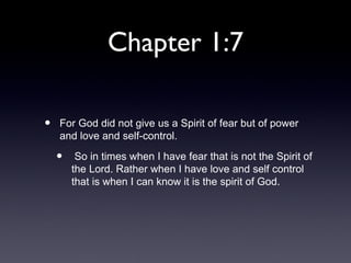 Chapter 1:7

•   For God did not give us a Spirit of fear but of power
    and love and self-control.

    •    So in times when I have fear that is not the Spirit of
        the Lord. Rather when I have love and self control
        that is when I can know it is the spirit of God.
 