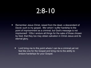 2:8-10
•   Remember Jesus Christ, raised from the dead, a descendant of
    David; such is my gospel, 9for which I suffer hardship to the
    point of imprisonment as a criminal, but God's message is not
    imprisoned! 10So I endure all things for the sake of those chosen
    by God, that they too may obtain salvation in Christ Jesus and its
    eternal glory.



    •   Lord bring me to this point where I can be a criminal yet not
        feel like one for the Gospel and bring me to the ability to
        endure hardships for your Gospel.
 