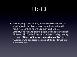 11:-13

•   This saying is trustworthy: If we died with him, we will
    also live with him. If we endure, we will also reign with
    him.If we deny him, he will also deny us. If we are
    unfaithful, he remains faithful, since he cannot deny himself.
    However, God's solid foundation remains standing, bearing
    this seal: "The Lord knows those who are his," and
    "Everyone who confesses the name of the Lord must turn
    away from evil."
 