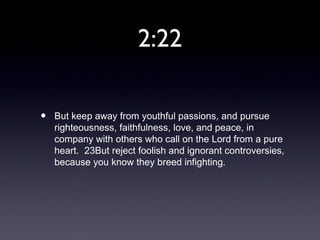 2:22

•   But keep away from youthful passions, and pursue
    righteousness, faithfulness, love, and peace, in
    company with others who call on the Lord from a pure
    heart. 23But reject foolish and ignorant controversies,
    because you know they breed infighting.
 