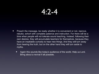 4:2-4

•   Preach the message, be ready whether it is convenient or not, reprove,
    rebuke, exhort with complete patience and instruction. For there will be a
    time when people will not tolerate sound teaching. Instead, following their
    own desires, they will accumulate teachers for themselves, because they
    have an insatiable curiosity to hear new things. And they will turn away
    from hearing the truth, but on the other hand they will turn aside to
    myths.

    •   Again this sounds like today’s audience of the world. Help us Lord.
        Bring about a revival if all possible.
 
