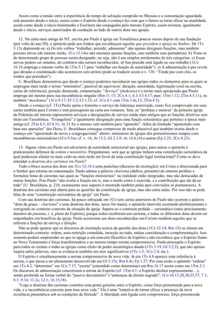 Assim como a tensão entre a experiência do tempo de salvação cumprido no Messias e a consumação aguardada
está presente desde o início, assim como o Espírito desde o começo faz com que o futuro se torne eficaz na atualidade,
assim como desde o início testemunho e Escritura são conjugados pelo mesmo Espírito, assim existem, igualmente
desde o início, serviços autorizados de condução ao lado de outros dons nas igrejas.
12. Na carta mais antiga do NT, escrita por Paulo à igreja em Tessalônica poucos meses depois de sua fundação
(por volta do ano 50), o apóstolo pede aos irmãos que reconheçam aqueles que presidem a igreja no Senhor. De 1Ts
5.12s depreende-se: a) Os três verbos “trabalhar, presidir, admoestar” não apenas designam funções, mas também
pessoas ativas (do mesmo modo, 1Co 12.14ss não enumera apenas funções, mas também seus portadores). b) Trata-se
de determinado grupo de pessoas assim designado; ou seja, não é um simples arrolamento de três categorias. c) Esses
servos podem ser notados, do contrário não seriam reconhecidos. d) Seu presidir está ligado ao seu trabalho (1Co
16.16 emprega o mesmo verbo de 1Tm 5.17 para “trabalhar em função de autoridade”). e) A admoestação à paz revela
que direção e coordenação não acontecem sem atritos (pode-se traduzir assim o v. 13b: “Tende paz com eles, os
irmãos que presidem”).
U. Brockhaus demonstrou que desde o começo podemos reconhecer nas igrejas todos os elementos para os quais se
empregou mais tarde o termo “ministério”, passível de equívocos: duração, autoridade, legitimação (oral ou escrita,
cartas de referência), posição destacada, remuneração. “Serviço” (diakonia) é o termo mais apropriado que Paulo
emprega até mesmo para sua incumbência singular (Rm 11.13; 2Co 4.1; 6.3; Cl 4.17; past: 1Tm 1.12; 2Tm 4.5,11), ou
também “mordomia” (1Co 9.17; Ef 3.2; Cl 1.25; cf. 1Co 4.1 com 1Tm 3.4s,13; 2Tm 4.5).
Desde o começo (cf. 1Ts) Paulo apóia e fomenta o serviço da liderança autorizada, como fica comprovado em suas
cartas também para Corinto e está pressuposto na carta aos romanos. Sim, os “profetas e mestres” da primeira igreja
da Palestina até mesmo representam serviços e designações de serviço ainda mais antigos que as funções diretivas sem
título em Tessalônica. “Evangelista” é igualmente designação para uma função eclesiástica que pertence à época mais
antiga (cf. 2Tm 4.5; Ef 4.11; At 21.8); o mesmo vale também para “apóstolo”. Além do limitado “apostolado com
base nas aparições” dos Doze, U. Brockhaus consegue comprovar de modo plausível que também existia desde o
começo um “apostolado de envio e congregacional” aberto: emissários de igrejas dos primeiríssimos tempos com
incumbências missionárias (1Co 9.5ss; cf. v. 14; At 13.2; Gl 2.1,9; At 14.4,14) e outras (Fp 2.25; 2Co 8.23).
13. Alguns vêem em Paulo um adversário da autoridade ministerial nas igrejas, para outros o apóstolo é
praticamente defensor de ordem e ministério. Perguntamos: será que as igrejas tinham uma constituição carismática da
qual pudessem afastar-se mais cedo ou mais tarde em favor de uma constituição legal institucional? Como se deve
entender a doutrina dos carismas em Paulo?
Todo o bloco acerca dos dons em 1Co 12-14 é uma paráclese (discurso de exortação): em Cristo e direcionada para
o Senhor que retorna na consumação. Paulo adotou a palavra charisma (dádiva, presente) do entorno profano e
formulou listas de carismas nas quais as “funções ministeriais” na realidade estão integradas, mas não destacadas de
outras funções. Pois Paulo “não avalia a função em si, mas o modo como é exercida, e a contribuição que ela dá ao
todo” (U. Brockhaus, p. 216; exatamente esse aspecto é mostrado também pelas past com todos os pormenores). A
doutrina dos carismas está aberta para as questões da constituição da igreja, mas não entra nelas. Por isso não se pode
falar de uma “constituição carismática da igreja” em Paulo.
Com sua doutrina dos carismas, há pouco esboçada em 1Co (em cartas anteriores de Paulo não ocorrem a palavra
“dom da graça – charisma” e uma doutrina dos dons, nesse for-mato), o apóstolo intervém exortando profeticamente e
corrigindo no contexto concreto da situação da igreja. Supera-se o contraste prelado – carismático (mais precisamente:
detentor do pneuma, i. é, pleno do Espírito), porque todos receberam um carisma, e todos os diferentes dons devem ser
empenhados em benefício da igreja. Paulo acrescenta aos dons reconhecidos em Corinto também aqueles que se
referem a funções de serviço e direção.
Não se pode ignorar que os discursos de exortação acerca da questão dos dons (1Co 12-14; Rm 12) os situam em
determinado contexto: ordem, auto-restrição comedida, inserção no todo, mútua consideração e complementação. Isso
somente poderá surpreender ao que se apega a um conceito filosófico de Espírito e não reconhece que o Espírito Santo
no Novo Testamento é força transformadora e ao mesmo tempo norma compromissiva. Paulo pressupõe o Espírito
para todos os crentes e todas as igrejas como efeito de poder escatológico doado (1Ts 5.19; Gl 3.2,5), que não apenas
inspira neles palavras, mas se evidencia também em atos significativos (1Ts 1.5; 1Co 2.4; etc.).
O Espírito é simultaneamente a norma compromissiva da nova vida. Já em 1Ts 4.8 aparece uma referência à
norma, o que passa a ser plenamente desenvolvido em Gl 5.15s; Rm 8.4s; Fp 1.27. Por essa razão o apóstolo “ordena”
em 1Ts 4.2, “determina” em 1Co 7.17, “exorta” (entendido como determinar) em Rm 16.17 assim como em 1Tm 2.1.
Os discursos de admoestação concretizam a norma do Espírito (cf. 1Tm 4.1: o Espírito declara expressamente…),
sendo proferida na forma verbal do “jussivo decretatório” (“sentenças de direito sagrado”; 1Co 14.13,28,30,35,37; 7.1;
8.1; 9.14; 11.2s; 12.1; 16.15,18).
“Logo a doutrina dos carismas constitui uma ponte genuína entre o Espírito, como força presenteada para a nova
vida, e a incumbência concreta para essa nova vida.” Ela é uma “tentativa de tornar eficaz a presença da nova
existência pneumática sob as condições da finitude”. A liberdade está ligada com compromisso, força presenteada
 