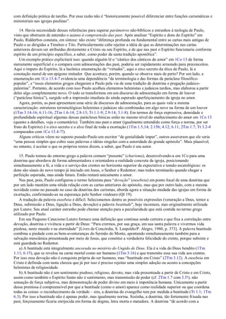 com definição prática de tarefas. Por essa razão não é “historicamente possível diferenciar entre funções carismáticas e
ministeriais nas igrejas paulinas”.
14. Havia necessidade dessas referências para superar parâmetros não-bíblicos e estranhos à teologia de Paulo,
visto que obstruem de antemão o acesso à compreensão das past. Após analisar “Espírito e dons do Espírito” em
Paulo, Ridderbos constata, em síntese: não existe “diferença profunda ou fundamental entre as cartas mais antigas de
Paulo e as dirigidas a Timóteo e Tito. Particularmente cabe rejeitar a idéia de que as determinações nas cartas
anteriores devam ser atribuídas diretamente a Cristo ou seu Espírito, e de que nas past o Espírito funcionaria conforme
espírito de um princípio específico, a saber, como poder da santa tradição apostólica”.
Um exemplo prático explicitará isso: quando alguém lê o “cântico dos cânticos do amor” em 1Co 13 de forma
meramente superficial e o compara com admoestações das past, poderia ser rapidamente arrastado para preconceitos.
Aqui o ímpeto do Espírito, lá a lacônica enumeração de “virtudes”, aqui o eixo secreto da ética de Paulo, lá a
conotação moral de um epígono imitador. Que acontece, porém, quando se observa mais de perto? Por um lado, a
enumeração em 1Co 13.4-7 evidencia uma dependência “da terminologia e das formas da paráclese filosófico-
popular”, e “esses elementos gregos chegaram a Paulo pela via de uma tradição de doutrina e pregação judaico-
palestina”. Portanto, de acordo com isso Paulo acolheu elementos helenistas e judaicos tardios, mas elaborou a partir
deles algo completamente novo. O todo se transformou em um discurso de admoestação em forma de louvor
(“paráclese hínica”), surgido sob a impressão imediata do ainda esperado aperfeiçoamento da igreja no amor.
Agora, porém, as past apresentam uma série de discursos de admoestação, para as quais vale a mesma
caracterização: estruturas terminológicas helenistas e judaicas são combinadas em algo novo na forma de um louvor
(1Tm 3.14-16; 6.11-16; 2Tm 1.6-14; 2.8-13; Tt 1.1-9; 2.9-14; 3.1-8). Em termos de força expressiva, densidade e
profundidade espiritual algumas dessas parácleses hínicas estão no mesmo nível do enaltecimento do amor em 1Co 13
(quanto a detalhes, veja o comentário). Também nas past o amor (igualmente entendido como força e norma, por ser
fruto do Espírito) é o eixo secreto e o alvo final de toda a exortação (1Tm 1.5,14; 2.15b; 4.12; 6.11; 2Tm 1.7; Tt 3.2-4
comparados com 1Co 13.4-7!).
Alguns críticos vêem no suposto pseudo-Paulo um escritor “de genialidade ímpar”, outros asseveram que ele seria
“uma pessoa simples que cobre suas palavras e idéias singelas com a autoridade do grande apóstolo”. Mais plausível,
no entanto, é aceitar o que os próprios textos dizem, a saber, que Paulo é seu autor.
15. Paulo tomou do entorno grego a palavra comum “presente” (charisma), desenvolvendo-a em 1Co para uma
doutrina que abordava de forma admoestadora e orientadora a realidade concreta da igreja, posicionando
simultaneamente a fé, a vida e o serviço dos crentes no horizonte superior da expectativa e tensão escatológicas: os
dons são sinais do novo tempo já iniciado em Jesus, o Senhor e Redentor; mas todos terminarão quando chegar a
perfeição esperada, mas ainda futura. Então restará unicamente o amor.
Nas past, pois, Paulo configurou o termo helenista para “devoção” (eusebeia) em ponto focal de uma doutrina que
por um lado mantém uma nítida relação com as cartas anteriores do apóstolo, mas que por outro lado, com a mesma
novidade como no passado no caso da doutrina dos carismas, aborda agora a situação mudada das igrejas em forma de
exortação, confirmando-as na esperança pelo Senhor vindouro (QI 19).
A tradução da palavra eusebeia é difícil. Selecionamos dentre as possíveis expressões (veneração a Deus, temor a
Deus, submissão a Deus, ligação a Deus, devoção) a palavra beatitude”, hoje incomum, mas originalmente utilizada
por Lutero. Seu atual caráter estranho pode chamar atenção para a peculiaridade que está contida no termo grego
utilizado por Paulo.
Em seu Pequeno Catecismo Lutero fornece uma definição que continua sendo certeira e que fixa a correlação entre
devoção, doutrina e vivência a partir de Deus: “Para crermos, por sua graça, em sua santa palavra e vivermos vida
piedosa, neste mundo e na eternidade” [Livro de Concórdia, S. Leopoldo/P. Alegre, 1980, p. 373]. A palavra beatitude
combina a piedade com as bem-aventuranças do Sermão do Monte, apontando simultaneamente também para a
salvação messiânica presenteada por meio de Jesus, que constitui a verdadeira felicidade do crente, porque subsiste e
está guardada no Redentor.
a) A beatitude está integralmente ancorada no mistério do Ungido de Deus. Ela é a vida do Deus bendito (1Tm
1.11; 6.15), que se revelou na carne mortal como ser humano (1Tm 3.16) e que transmite essa sua vida aos crentes.
Por isso essa devoção não é conquista própria do ser humano, mas “beatitude em Cristo” (2Tm 3.12). A eusebeia em
Cristo é definida com tanta clareza que já por isso é preciso rejeitar uma simples adoção ou acosto a concepções
helenistas de religiosidade.
b) A beatitude não é um sentimento piedoso, religioso, devoto, mas vida presenteada a partir de Cristo e em Cristo,
assim como também o Espírito Santo não é sentimento, mas transmissão de poder (cf. 2Tm 1.7 com 3.5!), não
sensação de força subjetiva, mas demonstração de poder divino em meio à impotência humana. Unicamente a partir
dessa premissa é compreensível por que a beatitude (como o amor) aparece como realidade superior ou que coordena
todas as coisas: o reconhecimento da verdade – sim, a doutrina do evangelho tem por medida a beatitude (Tt 1.1; 1Tm
6.3). Por isso a beatitude não é apenas poder, mas igualmente norma. Sozinha, a doutrina, tão fortemente frisada nas
past, forçosamente ficaria enrijecida em forma de dogma, letra morta e matadora. A doutrina “de acordo com a
 