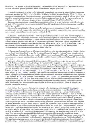 ocorrem na LXX. No total se podem encontrar na LXX 80 termos exclusivos das past! c) 137 dos termos exclusivos
de Paulo nas demais epístolas igualmente podem ser encontrados nos pais apostólicos.
18. Quando comparamos os termos exclusivos de cada carta de Paulo com o total de seu vocabulário, resultam as
seguintes proporções: 2Co (21%), 1Co (24%), Ef (25%), 1Ts (30%), Gl (34%), past (34%), Fp (37%), 2Ts (50%). Por
conseguinte, as past de forma alguma apresentam um número desproporcionalmente grande de palavras únicas. Mas,
quando se comparam os termos exclusivos com o vocabulário dos pais da igreja do séc. II, é preciso concluir que a
influência de 1Co sobre a literatura dos pais da igreja foi maior (55%) que 1Tm (50%) ou Tt (50%).
Quando comparamos as outras cartas de Paulo quanto ao acervo total de termos exclusivos, conhecido pelos pais
da igreja (46%), com o total correspondente nas past (53%), a diferença é surpreendentemente pequena e, para 1Tm,
inferior que para 1Co.
Seja como for, a estatística das palavras não rendeu quaisquer provas contra a autenticidade das past; pelo
contrário, acaba servindo para explicitar e corroborar de modo surpreendente seu parentesco e sua contemporaneidade
com as demais cartas de Paulo, bem como com a totalidade do NT.
19. De resto, a mudança de vocabulário e estilo é própria de todas as cartas de Paulo. Uma palavra, um grupo de
termos predomina por certo tempo, passando aos poucos para segundo plano ou desaparecendo totalmente. Exemplos:
“aquilatar” ocorre 10 vezes somente em 1Co e em nenhum outro escrito de Paulo; “juízo, condenação, direito, justiça”
somente em Rom aparece 5 vezes (QI 15). As cartas de Paulo podem ser subdivididas segundo sua propriedade
estilística e segundo o emprego de locuções figuradas em 4 grupos: a) 1 e 2Ts; b) 1 e 2Co, Gl, Rm; c) Fp, Ef, Cl, Fm
(as chamadas cartas de prisões); d) as past. Entre c) e d) há ligações mais estreitas. As past possuem menos
formulações figuradas, assemelhando-se nisso novamente a 1 e 2Ts.
20. Tentou-se realçar de tal forma as diferenças no vocabulário e estilo que se perdeu de vista as estreitas relações
com as demais epístolas de Paulo ou que elas foram classificadas (de “genial” a “ingênua”) como imitação mais ou
menos hábil de um falsificador. Em contra-posição, Schlatter reuniu uma lista de 66 locuções gregas que as past têm
em comum com as demais cartas paulinas: com Rm, 26; com 1Co, 12; com Ef, 10; com 1Ts, 5; com Cl, 4; e com Gl e
Fm, 1 cada.
Igualmente cabe ponderar que as past não possuem apenas 300 termos exclusivos que não aparecem nas demais
cartas de Paulo, mas 600 palavras (i. é, dois terços do vocabulário total das past!) em comum com as cartas
reconhecidas. Por exemplo, está entre as concordâncias uma lista de 20 expressões prediletas do apóstolo nas past, que
ocorrem com freqüência também nos demais textos paulinos. Além disso, chama atenção que 38 expressões que as
past têm em comum com as demais cartas de Paulo não ocorrem em nenhum outro lugar do NT. Exemplos: entregar a
Satanás (1Co 5.5; 1Tm 1.20); renovação (Rm 12.2; Tt 3.5); viver com (Rm 6.8; 2Co 7.3; 2Tm 2.11); ser ofertado
como libação (Fp 2.17; 2Tm 4.6). Finalmente é preciso enfatizar que a forma pessoal do estilo de Paulo se expressa na
sintaxe, típica para ele, que as past têm em comum com as demais cartas. Exemplos: contraposições como “algemado
– não algemado” (2Tm 2.9) ou “trabalhei – todavia não eu” (1Co 15.10; Gl 2.20); e ainda locuções hebraicas, quando
cita das Escrituras: 1Tm 2.13s; 5.18. Nesse local cumpre citar uma diferença significativa de estilo que depõe em
favor da autenticidade das past. Foram encontradas nas past 160 palavras ou locuções com conotação tipicamente
latina (latinismos). Esses latinismos podem ser atribuídos facilmente ao cativeiro de 4 a 5 anos do apóstolo e seu
convívio com guardas romanos.
21. A hipótese dos fragmentos. As numerosas pesquisas sobre linguagem e estilo das past levaram alguns
contestadores da autenticidade a aceitar algumas partes das cartas como autênticas, p. ex., 1Tm 1.20; 2Tm 1.15-18;
2.17s; 4.9-21; Tt 3.13-15. Contudo as diversas propostas divergem tanto entre si que hoje servem apenas como
ilustração de como parâmetros e hipóteses inadequados tão-somente geram novos problemas, ao invés de elucidar
correlações ainda não esclarecidas. Por quais motivos um imitador deveria pretender acolher peças genuínas de Paulo
(do qual estaria separado por 30 anos ou mais), uma vez que pode “simular” com facilidade idêntica, quando não
maior? E no caso de uma pessoa ser capaz de combinar os fragmentos autênticos com suas próprias elaborações de
forma tão perfeita que isso só é descoberto nos dias de hoje, como uma “personalidade tão destacada” teria desejado
ou podido permanecer incógnita em seu tempo? A hipótese dos fragmentos é digna de menção também porque nela é
possível evidenciar o predomínio de 40 anos do método da história das formas sobre a pesquisa teológica. Ponto de
partida para “a história das formas do evangelho” é a afirmação de que a primeira igreja cristã, em vista de sua
expectativa pelo fim próximo, não se preocupava com a fixação escrita. A “tradição de Jesus” teria surgido somente a
partir da pregação oral. Os evangelistas teriam sido meros colecionadores, que compilavam peças de prédicas sobre
Jesus. Com base nessa teoria associada à idéia do desenvolvimento acreditava-se poder reconhecer e separar
criteriosamente em toda a parte dos evangelhos e em todo o NT “material da tradição” mais recente e mais antigo. Por
essa razão as past representam para M. Dibelius e seus seguidores o último estágio de uma “história da tradição” no
NT. A partir desse tipo de premissa torna-se possível falar de inclusões, alterações redacionais, fragmentos, partes e
partículas antigas e recentes, autênticas e inautênticas. Um exemplo que também é relevante para as past é trazido por
 