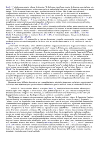 Rm 6.17: “obedecer de coração à forma de doutrina.” R. Bultmann classifica a menção da doutrina como inclusão pós-
paulina. U. Wilckens simplesmente omite em sua tradução a alegada inclusão, mas não deixa de acrescentar na nota de
rodapé: “Todos os manuscritos trazem aqui a seguinte continuação da frase: „Mas de todo o coração estais
compromissados à obediência diante da forma doutrinária convencionada que vos foi transmitida.‟ Contudo essa
continuação introduz uma idéia completamente nova no nexo das afirmações. Ao mesmo tempo colide com a frase
seguinte do v. 18, cuja afirmação corresponde à do v. 17a, trazendo por isso a verdadeira continuação do v. 17a. Por
essa razão é provável que no v. 17b existe uma inclusão de mão pós-paulina, que no conteúdo evidentemente
complementa um raciocínio inegavelmente paulino: no batismo os cristãos foram compromissados com a tradição
doutrinária convencionada da igreja cristã, cf. 1Co 15.1s.”
Embora todos os manuscritos tragam a frase e embora possua inegável caráter paulino, ainda assim deve ser uma
inclusão pós-paulina. O motivo principal dessa afirmação é obtido do esquema de história da forma e desenvolvimento
adotado. Diante disso é preciso declarar: a obediência diante da doutrina compromissiva vale já para a carta aos
Romanos. A fórmula que sintetiza a epístola como uma unidade é: “obediência da fé” (início Rm 1.5; final: Rm
16.26). A obediência se refere às Escrituras (Rm 3.21; 16.25s). O batismo está ligado à ética, e essa à obediência
perante a doutrina (Rm 6.17s,19).
Não apenas em 1Co 15.3, mas também na carta aos Romanos o evangelho como doutrina compromissiva é aquilo
que Paulo recebeu e transmitiu segundo as Escrituras: crer no coração, com o coração se crê, obediente de coração:
Rm 10.9s; 6.17.
Apesar de ter iniciado cedo, a crítica à história das formas foi pouco considerada na exegese. Não apenas é preciso
que nesse caso “o evangelista seja reabilitado como autor” perante M. Dibelius, mas também caem por terra
muitíssimos argumentos contra a autoria paulina das past. Assim como temos desde o começo autoridades na direção
das igrejas, assim havia também desde o começo a doutrina como autoridade e tradição escrita. As cartas do NT que –
sobretudo nos discursos de exortação – fazem parte da proclamação da igreja, não se referem aos atos e às palavras de
Jesus porque as pressupõem. Por isso a proclamação não pode ser o único “espaço de vida” por meio do qual a
tradição de Jesus surgiu e foi transmitida. As cartas do NT pressupõem a tradição escrita (!) de Jesus, que já existe
antes do ano 50. É “muito provável uma redação em torno do ano 40 ou logo depois”. Isso, no entanto, significa que
entre a crucificação do Senhor e a anotação de suas palavras e atos presumivelmente se estende menos de uma década.
Por meio de sua atividade de testemunho a igreja primitiva não “criou” a tradição de Jesus do nada, mas usou-a
como base de sua proclamação. Os escritos sinóticos possuem seu “espaço de vida” na leitura durante os cultos (cf.
1Tm 4.13) e são considerados como “Escritura Sagrada”, i. é, como palavra de Deus com autoridade.
H. Ridderbos afirma: “Constitui a essência do evangelho como mensagem do agir salvador de Deus sem nossa
sinergia que a autoridade do evangelho se baseie, sobretudo na concretude do acontecido, motivo pelo qual o
evangelho não pode ser evangelho, a fé não pode ser fé, a obediência de fé não pode ser obediência quando a tradição
do evento da salvação não é confiável e a fé para o acontecimento salvífico não pode se estribar na tradição nem
submeter-se a ela”.
Do mesmo modo Schlatter demonstrou que concordância com a tradição faz parte da essência do conceito paulino
de fé e que nesse aspecto as past apresentam um desdobramento, porém nenhuma alteração ou mesmo falsificação.
22. Palavra de Deus e doutrina. Não é ao ler as past (2Tm 3.16), mas consistentemente em toda a Bíblia que o
leitor se depara com a pergunta se frases escritas, afinal, podem ser pa-lavra de Deus. Será que assim a palavra de
Deus não se tornaria uma posse fixa, disponível, do ser humano? Porventura o ser humano não poderia “crer” por
força própria nas sentenças que lhe são propostas, no sentido de considerá-las verdade?
Não foi apenas em época recente que se pensou ou alegou que é preciso proteger a palavra de Deus como Escritura
Sagrada diante do assenhoreamento das pessoas. A ênfase na pregação oral e no “evento da palavra” desvaloriza a
“palavra externa” da Sagrada Escritura, pensando que assim seria capaz de proteger a indisponibilidade do evangelho.
Como na história da igreja graça e palavra exterior foram equiparadas desde muito cedo, Agostinho, defensivamente,
teve de apostar tudo que levava à negligência para com a Sagrada Escritura na palavra interior e no agir interior de
Deus. “A depreciação da palavra exterior torna-se a hipoteca de toda a Idade Média” – e também da era mais recente,
como deveríamos acrescentar. Contra essa falsa contraposição deve-se objetar: em Jesus Deus se entrega inteiramente
nas mãos dos seres humanos, insere-se integralmente na história deles. Sua justiça é justiça realmente concedida à
pessoa, sua graça é graça realmente experimentável, sua palavra escrita por profetas e após-tolos é clara palavra de
revelação que pode ser “sabida”, e a proclamação do evangelho é a-núncio real de Deus no Espírito, que renova o ser
humano. Contudo, apesar de toda a entrega em amor Deus continua sendo ele próprio, ele não se perde, e também a
Sagrada Escritura continua sendo, pelo Espírito, poder e norma de Deus que se impõe contra todas as críticas da razão
e do sentimento. A tensão entre palavra e Espírito (2Tm 3.16s), doutrina e vivência (Tt 1.1; 2.7), eleição e obediência
(2Tm 2.19) continua preservada, como em todas as cartas de Paulo, também nas past. O destaque dado nas past à
doutrina não é decadência das alturas do primeiro amor, nem um enrijecimento da inspiração, inicialmente direta, de
todos os discípulos, nem substitutivo para a não-acontecida volta do Senhor (veja QI 7-9), mas instrução concreta,
associada à exortação para viver na beatitude.
 
