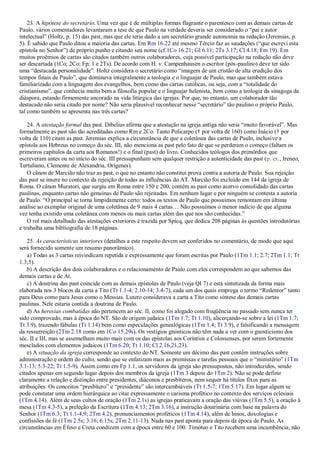 23. A hipótese do secretário. Uma vez que é de múltiplas formas flagrante o parentesco com as demais cartas de
Paulo, vários comentadores levantaram a tese de que Paulo na verdade deveria ser considerado o “pai e autor
intelectual” (Holtz, p. 15) das past, mas que ele teria dado a um secretário grande autonomia na redação (Jeremias, p.
5). É sabido que Paulo ditou a maioria das cartas. Em Rm 16.22 até mesmo Tércio faz as saudações (“que escrevi esta
epístola no Senhor”) de próprio punho e citando seu nome (cf.1Co 16.21; Gl 6.11; 2Ts 3.17; Cl 4.18; Fm 19). Em
muitos proêmios de cartas são citados também outros colaboradores, cuja possível participação na redação não deve
ser descartada (1Co; 2Co; Fp; 1 e 2Ts). De acordo com H. v. Campenhausen o escritor (pós-paulino) deve ter sido
uma “destacada personalidade”. Holtz considera o secretário como “imagem de um cristão de alta erudição dos
tempos finais de Paulo”, que dominava integralmente a teologia e o linguajar de Paulo, mas que também estava
familiarizado com a linguagem dos evangelhos, bem como das cartas católicas, ou seja, com a “totalidade do
cristianismo”, que conhecia muito bem a filosofia popular e o linguajar helenista, bem como a teologia da sinagoga da
diáspora, estando firmemente ancorado na vida litúrgica das igrejas. Por que, no entanto, um colaborador tão
destacado não seria citado por nome? Não seria plausível reconhecer nesse “secretário” tão paulino o próprio Paulo,
tal como também se apresenta nas três cartas?
24. A atestação formal das past. Dibelius afirma que a atestação na igreja antiga não seria “muito favorável”. Mas
formalmente as past são tão acreditadas como Rm e 2Co. Tanto Policarpo († por volta de 160) como Inácio († por
volta de 110) citam as past. Jeremias explica a circunstância de que a coletânea das cartas de Paulo, inclusive a
epístola aos Hebreus no começo do séc. III, não menciona as past pelo fato de que se perderam o começo (faltam os
primeiros capítulos da carta aos Romanos!) e o final (past) do livro. Conhecidos teólogos dos primórdios que
escreveram antes ou no início do séc. III pressupunham sem qualquer restrição a autenticidade das past (p. ex., Ireneo,
Tertuliano, Clemente de Alexandria, Orígenes).
O cânon de Marcião não traz as past, o que no entanto não constitui prova contra a autoria de Paulo. Sua rejeição
das past se insere no contexto da rejeição de todas as influências do AT. Marcião foi excluído em 144 da igreja de
Roma. O cânon Muratori, que surgiu em Roma entre 150 e 200, contém as past como acervo consolidado das cartas
paulinas, enquanto cartas não genuínas de Paulo são rejeitadas. Em nenhum lugar e por ninguém se contesta a autoria
de Paulo. “O principal se torna limpidamente certo: todos os textos de Paulo que possuímos remontam em última
análise ao exemplar original de uma coletânea de 9 mais 4 cartas… Não possuímos o menor indício de que alguma
vez tenha existido uma coletânea com menos ou mais cartas além das que nos são conhecidas.”
O rol mais detalhado das atestações exteriores é trazida por Spicq, que dedica 208 páginas às questões introdutórias
e trabalha uma bibliografia de 18 páginas.
25. As características interiores (detalhes a este respeito devem ser conferidos no comentário, de modo que aqui
será fornecido somente um resumo panorâmico).
a) Todas as 3 cartas reivindicam repetida e expressamente que foram escritas por Paulo (1Tm 1.1; 2.7; 2Tm 1.1; Tt
1.3,5).
b) A descrição dos dois colaboradores e o relacionamento de Paulo com eles correspondem ao que sabemos das
demais cartas e de At.
c) A doutrina das past coincide com as demais epístolas de Paulo (veja QI 7) e está sintetizada da forma mais
elaborada nos 3 blocos da carta a Tito (Tt 1.1-4; 2.10-14; 3.4-7), cada um dos quais emprega o termo “Redentor” tanto
para Deus como para Jesus como o Messias. Lutero considerava a carta a Tito como síntese das demais cartas
paulinas. Nele estaria contida a doutrina de Paulo.
d) As heresias combatidas não pertencem ao séc. II, como foi alegado com freqüência no passado sem nunca ter
sido comprovado, mas à época do NT. São de origem judaica (1Tm 1.7; Tt 1.10), alicerçando-se sobre a lei (1Tm 1.7;
Tt 3.9), trazendo fábulas (Tt 1.14) bem como especulações genealógicas (1Tm 1.4; Tt 3.9), e falsificando a mensagem
da ressurreição (2Tm 2.18 como em 1Co 15.29s). Os vestígios gnósticos não têm nada a ver com o gnosticismo dos
séc. II e III, mas se assemelham muito mais com os das epístolas aos Coríntios e Colossenses, por serem fortemente
mesclados com elementos judaicos (1Tm 6.20; Tt 1.10; Cl 2.16,21,23).
e) A situação da igreja corresponde ao contexto do NT. Somente um décimo das past contém instruções sobre
administração e ordem do culto, sendo que se enfatizam mais as premissas e tarefas pessoais que o “ministério” (1Tm
3.1-13; 5.3-22; Tt 1.5-9). Assim como em Fp 1.1, os servidores da igreja são pressupostos, não introduzidos, sendo
citados apenas em segundo lugar depois dos membros da igreja (1Tm 3 depois do 1Tm 2). Não se pode definir
claramente a relação e distinção entre presidentes, diáconos e presbíteros, nem sequer há títulos fixos para as
atribuições. Os conceitos “presbítero” e “presidente” são intercambiáveis (Tt 1.5-7; 1Tm 5.17). Em lugar algum se
pode constatar uma ordem hierárquica ao citar expressamente o carisma profético no contexto dos serviços eclesiais
(1Tm 4.14). Além de seus cultos de oração (1Tm 2.1s) as igrejas praticavam a oração das viúvas (1Tm 5.5), a oração à
mesa (1Tm 4.3-5), a preleção da Escritura (1Tm 4.13; 2Tm 3.16), a instrução doutrinária com base na palavra do
Senhor (1Tm 6.3; Tt 1.1-4,9; 2Tm 4.2), pronunciamentos proféticos (1Tm 4.14), além de hinos, doxologias e
confissões de fé (1Tm 2.5s; 3.16; 6.15s; 2Tm 2.11-13). Nada nas past aponta para depois da época de Paulo. As
circunstâncias em Éfeso e Creta condizem com a época entre 60 e 100. Timóteo e Tito recebem uma incumbência, não
 