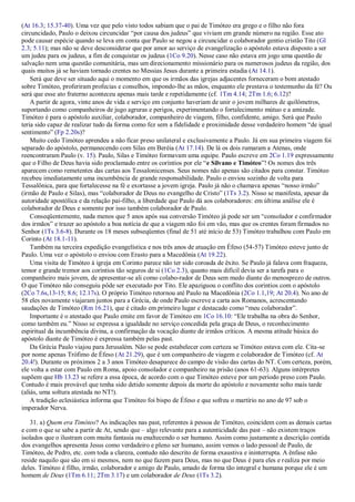 (At 16.3; 15.37-40). Uma vez que pelo visto todos sabiam que o pai de Timóteo era grego e o filho não fora
circuncidado, Paulo o deixou circuncidar “por causa dos judeus” que viviam em grande número na região. Esse ato
pode causar espécie quando se leva em conta que Paulo se negou a circuncidar o colaborador gentio cristão Tito (Gl
2.3; 5.11); mas não se deve desconsiderar que por amor ao serviço de evangelização o apóstolo estava disposto a ser
um judeu para os judeus, a fim de conquistar os judeus (1Co 9.20). Nesse caso não estava em jogo uma questão de
salvação nem uma questão comunitária, mas um direcionamento missionário para os numerosos judeus da região, dos
quais muitos já se haviam tornado crentes no Messias Jesus durante a primeira estadia (At 14.1).
Será que deve ser situado aqui o momento em que os irmãos das igrejas adjacentes forneceram o bom atestado
sobre Timóteo, proferiram profecias e conselhos, impondo-lhe as mãos, enquanto ele prestava o testemunho da fé? Ou
será que esse ato fraterno aconteceu apenas mais tarde e repetidamente (cf. 1Tm 4.14; 2Tm 1.6; 6.12)?
A partir de agora, vinte anos de vida e serviço em conjunto haveriam de unir o jovem milhares de quilômetros,
suportando como companheiros de jugo agruras e perigos, experimentando o fortalecimento mútuo e a amizade.
Timóteo é para o apóstolo auxiliar, colaborador, companheiro de viagem, filho, confidente, amigo. Será que Paulo
teria sido capaz de realizar tudo da forma como fez sem a fidelidade e proximidade desse verdadeiro homem “de igual
sentimento” (Fp 2.20s)?
Muito cedo Timóteo aprendeu a não ficar preso unilateral e exclusivamente a Paulo. Já em sua primeira viagem foi
separado do apóstolo, permanecendo com Silas em Beréia (At 17.14). De lá os dois rumaram a Atenas, onde
reencontraram Paulo (v. 15). Paulo, Silas e Timóteo formavam uma equipe. Paulo escreve em 2Co 1.19 expressamente
que o Filho de Deus havia sido proclamado entre os coríntios por ele “e Silvano e Timóteo”! Os nomes dos três
aparecem como remetentes das cartas aos Tessalonicenses. Seus nomes não apenas são citados para constar. Timóteo
recebeu imediatamente uma incumbência de grande responsabilidade. Paulo o enviou sozinho de volta para
Tessalônica, para que fortalecesse na fé e exortasse a jovem igreja. Paulo já não o chamava apenas “nosso irmão”
(irmão de Paulo e Silas), mas “colaborador de Deus no evangelho de Cristo” (1Ts 3.2). Nisso se manifesta, apesar da
autoridade apostólica e da relação pai-filho, a liberdade que Paulo dá aos colaboradores: em última análise ele é
colaborador de Deus e somente por isso também colaborador de Paulo.
Conseqüentemente, nada menos que 5 anos após sua conversão Timóteo já pode ser um “consolador e confirmador
dos irmãos” e trazer ao apóstolo a boa notícia de que a viagem não foi em vão, mas que os crentes foram firmados no
Senhor (1Ts 3.6-8). Durante os 18 meses subseqüentes (final de 51 até início de 53) Timóteo trabalhou com Paulo em
Corinto (At 18.1-11).
Também na terceira expedição evangelística e nos três anos de atuação em Éfeso (54-57) Timóteo esteve junto de
Paulo. Uma vez o apóstolo o enviou com Erasto para a Macedônia (At 19.22).
Uma visita de Timóteo à igreja em Corinto parece não ter sido coroada de êxito. Se Paulo já falava com fraqueza,
temor e grande tremor aos coríntios tão seguros de si (1Co 2.3), quanto mais difícil devia ser a tarefa para o
companheiro mais jovem, de apresentar-se ali como colabo-rador de Deus sem medo diante do menosprezo de outros.
O que Timóteo não conseguiu pôde ser executado por Tito. Ele apaziguou o conflito dos coríntios com o apóstolo
(2Co 7.6s,13-15; 8.6; 12.17s). O próprio Timóteo retornou até Paulo na Macedônia (2Co 1.1,19; At 20.4). No ano de
58 eles novamente viajaram juntos para a Grécia, de onde Paulo escreve a carta aos Romanos, acrescentando
saudações de Timóteo (Rm 16.21), que é citado em primeiro lugar e destacado como “meu colaborador”.
Importante é o atestado que Paulo emite em favor de Timóteo em 1Co 16.10: “Ele trabalha na obra do Senhor,
como também eu.” Nisso se expressa a igualdade no serviço concedida pela graça de Deus, o reconhecimento
espiritual da incumbência divina, a confirmação da vocação diante de irmãos críticos. A mesma atitude básica do
apóstolo diante de Timóteo é expressa também pelas past.
Da Grécia Paulo viajou para Jerusalém. Não se pode estabelecer com certeza se Timóteo estava com ele. Cita-se
por nome apenas Trófimo de Éfeso (At 21.29), que é um companheiro de viagem e colaborador de Timóteo (cf. At
20.4!). Durante os próximos 2 a 3 anos Timóteo desaparece do campo de visão das cartas do NT. Com certeza, porém,
ele volta a estar com Paulo em Roma, apoio consolador e companheiro na prisão (anos 61-63). Alguns intérpretes
supõem que Hb 13.23 se refere a essa época, de acordo com o que Timóteo esteve por um período preso com Paulo.
Contudo é mais provável que tenha sido detido somente depois da morte do apóstolo e novamente solto mais tarde
(aliás, uma soltura atestada no NT!).
A tradição eclesiástica informa que Timóteo foi bispo de Éfeso e que sofreu o martírio no ano de 97 sob o
imperador Nerva.
31. a) Quem era Timóteo? As indicações nas past, referentes à pessoa de Timóteo, coincidem com as demais cartas
e com o que se sabe a partir de At, sendo que – algo relevante para a autenticidade das past – não existem traços
isolados que o ilustram com muita fantasia ou enaltecendo o ser humano. Assim como justamente a descrição contida
dos evangelhos apresenta Jesus como verdadeiro e pleno ser humano, assim vemos o lado pessoal de Paulo, de
Timóteo, de Pedro, etc. com toda a clareza, contudo não descrito de forma exaustiva e ininterrupta. A ênfase não
reside naquilo que são em si mesmos, nem no que fazem para Deus, mas no que Deus é para eles e realiza por meio
deles. Timóteo é filho, irmão, colaborador e amigo de Paulo, amado de forma tão integral e humana porque ele é um
homem de Deus (1Tm 6.11; 2Tm 3.17) e um colaborador de Deus (1Ts 3.2).
 