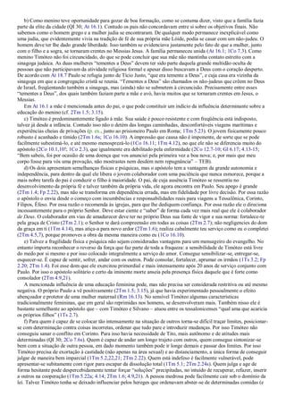 b) Como menino teve oportunidade para gozar de boa formação, como se costuma dizer, visto que a família fazia
parte da elite da cidade (QI 30; At 16.1). Contudo os pais não concordavam entre si sobre os objetivos finais. Não
sabemos como o homem grego e a mulher judia se encontraram. De qualquer modo permanece inexplicável como
uma judia, que evidentemente vivia na tradição de fé de sua própria mãe Lóide, podia se casar com um não-judeu. O
homem deve ter lhe dado grande liberdade. Isso também se evidenciava justamente pelo fato de que a mulher, junto
com o filho e a sogra, se tornaram crentes no Messias Jesus. A família permaneceu unida (At 16.1; 1Co 7.3). Como
menino Timóteo não foi circuncidado, do que se pode concluir que sua mãe não mantinha contato estreito com a
sinagoga judaica. As duas mulheres “tementes a Deus” devem ter sido parte daquela grande multidão oculta de
pessoas que não participavam da atividade religiosa formal e apesar disso buscavam a Deus com o coração desperto.
De acordo com At 18.7 Paulo se refugia junto de Tício Justo, “que era temente a Deus”, e cuja casa era vizinha da
sinagoga em que a congregação cristã se reunia. “Tementes a Deus” são chamados os não-judeus que crêem no Deus
de Israel, freqüentando também a sinagoga, mas (ainda) não se submetem à circuncisão. Precisamente entre esses
“tementes a Deus”, dos quais também faziam parte a mãe e avó, havia muitos que se tornaram crentes em Jesus, o
Messias.
Em At 16.1 a mãe é mencionada antes do pai, o que pode constituir um indício da influência determinante sobre a
educação do menino (cf. 2Tm 1.5; 3.15).
c) Timóteo é predominantemente ligado à mãe. Sua saúde é pouco resistente e com freqüência está indisposto,
talvez já desde a infância. Contudo isso não o detém das longas caminhadas, desconfortáveis viagens marítimas e
experiências cheias de privações (p. ex., junto ao prisioneiro Paulo em Roma; 1Tm 5.23). O jovem fisicamente pouco
robusto é acanhado e tímido (2Tm 1.6s; 1Co 16.10). A impressão que causa não é imponente, de sorte que se pode
facilmente subestimá-lo, e até mesmo menosprezá-lo (1Co 16.11; 1Tm 4.12), no que ele não se diferencia muito do
apóstolo (2Co 10.1,10!; 1Co 2.3), que igualmente era debilitado pela enfermidade (2Co 12.7-10; Gl 6.17; 4.13-15;
“Bem sabeis, foi por ocasião de uma doença que vos anunciei pela primeira vez a boa nova; e, por mais que meu
corpo fosse para vós uma provação, não mostrastes nem desdém nem repugnância” – TEB).
d) Os dois apresentam semelhanças físicas e psíquicas, mas o apóstolo tem a vantagem da grande autonomia e
independência, para dentro da qual ele libera o jovem colaborador com uma paciência que nunca esmorece, porque a
mais nobre tarefa do pai é conduzir o filho à maioridade. O pai, de cuja ausência Timóteo se ressentiu no
desenvolvimento da própria fé e talvez também da própria vida, ele agora encontra em Paulo. Seu apego é grande
(2Tm 1.4; Fp 2.22), mas não se transforma em dependência errada, mas em fidelidade por livre decisão. Por essa razão
o apóstolo o envia desde o começo com incumbências e responsabilidades reais para viagens a Tessalônica, Corinto,
Filipos, Éfeso. Por essa razão o recomenda às igrejas, para que lhe dediquem confiança. Por essa razão ele o direciona
incessantemente para o próprio Senhor. Deve estar ciente e “saber” de forma cada vez mais real que ele é colaborador
de Deus. O colaborador em vias de amadurecer deve ter no próprio Deus sua fonte de vigor e sua norma: fortalece-te
pela graça de Cristo (2Tm 2.1); o Senhor te dará compreensão em todas as coisas (2Tm 2.7); não negligencies do dom
da graça em ti (1Tm 4.14), mas atiça-a para novo ardor (2Tm 1.6); realiza cabalmente teu serviço como eu o completei
(2Tm 4.5,7), porque promoves a obra da mesma maneira como eu (1Co 16.10).
e) Talvez a fragilidade física e psíquica não sejam consideradas vantagens para um mensageiro do evangelho. No
entanto importa reconhecer o reverso da força que faz parte de toda a fraqueza: a sensibilidade de Timóteo está livre
do medo por si mesmo e por isso colocado integralmente a serviço do amor. Consegue sensibilizar-se, entregar-se,
esquecer-se. É capaz de sentir, sofrer, andar com os outros. Pode consolar, fortalecer, aprumar os irmãos (1Ts 3.2; Fp
2.20; 2Tm 1.4). Foi esse dom que ele exercitou primordial e mais intensamente após 20 anos de serviço conjunto com
Paulo. Por isso o apóstolo solitário e certo da iminente morte anseia pela presença física daquele que é forte como
consolador (2Tm 4.9,21).
A mencionada influência de uma educação feminina pode, mas não precisa ser considerada restritiva ou até mesmo
negativa. O próprio Paulo a vê positivamente (2Tm 1.5; 3.15), já que havia experimentado pessoalmente o efeito
abençoador e protetor de uma mulher maternal (Rm 16.13). No sensível Timóteo algumas características
tradicionalmente femininas, que em geral são reprimidas nos homens, se desenvolveram mais. Também nisso ele é
bastante semelhante ao apóstolo que – com Timóteo e Silvano – atuou entre os tessalonicenses “qual ama que acaricia
os próprios filhos” (1Ts 2.7).
f) Para quem é capaz de se colocar tão intensamente na situação de outros torna-se difícil traçar limites, posicionar-
se com determinação contra coisas incorretas, ordenar que tudo pare e introduzir mudanças. Por isso Timóteo não
conseguiu sanar o conflito em Corinto. Para isso havia necessidade de Tito, mais autônomo e de atitudes mais
determinadas (QI 30; 2Co 7.6s). Quem é capaz de andar um longo trajeto com outros, quem consegue sintonizar-se
bem com a situação de outra pessoa, em dado momento também pode ir longe demais e passar dos limites. Por isso
Timóteo precisa de exortação à castidade (não apenas na área sexual) e ao distanciamento, a única forma de conseguir
julgar de maneira bem imparcial (1Tm 5.2,22,21; 2Tm 2.22). Quem está indefeso é facilmente vulnerável, pode
apresentar-se subitamente com rigor para escapar da dissolução total (1Tm 5.1; 2Tm 2.24s). Quem julga e age de
forma hesitante pode despercebidamente tentar forçar “soluções” precipitadas, no intuído de recuperar, refazer, inserir
a outros na cooperação (1Tm 5.22a; 4.14; 2Tm 1.6; 4.9,21). A pessoa medrosa pode facilmente cair sob o domínio da
lei. Talvez Timóteo tenha se deixado influenciar pelos hereges que ordenavam abster-se de determinadas comidas (e
 