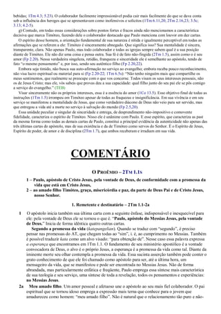 bebidas; 1Tm 4.3; 5.23). O colaborador facilmente impressionável podia cair mais facilmente do que se dava conta
sob a influência dos hereges que se apresentavam como inofensivos e solícitos (1Tm 6.11,20; 2Tm 2.16,23; 3.5c;
3.13; 4.2-5).
g) Contudo, em todas essas considerações sobre pontos fortes e fracos ainda não mencionamos a característica
decisiva que marca Timóteo, fazendo dele o colaborador destacado que Paulo menciona com louvor em dez cartas.
O espírito desse homem, a orientação fundamental de sua natureza é nítida e igualmente perceptível em todas as
afirmações que se referem a ele: Timóteo é sinceramente abnegado. Que significa isso? Sua mentalidade é sincera,
transparente, clara. Não apenas Paulo, mas todo colaborador e todas as igrejas sempre sabem qual é a sua posição
diante de Timóteo. Ele não diz uma coisa e pensa outra. Sua fé é de fato não-fingida (2Tm 1.5), assim como o é seu
amor (Fp 2.20). Nessa verdadeira singeleza, retidão, franqueza e sinceridade ele é semelhante ao apóstolo, tendo de
fato “o mesmo pensamento” e, por isso, sendo seu autêntico filho (Fp 2.20,22).
Embora seja tímido, não busca sua auto-afirmação no serviço ao evangelho; embora receba pouco reconhecimento,
não visa lucro espiritual ou material para si (Fp 2.20-22; 1Tm 6.5s): “Não tenho ninguém mais que compartilhe os
meus sentimentos, que realmente se preocupe com o que vos concerne. Todos visam os seus interesses pessoais, não
os de Jesus Cristo; mas ele, vós sabeis que provas deu a sua capacidade: qual filho junto do seu pai ele se pôs comigo
a serviço do evangelho.” (TEB)
Visar sinceramente não os próprios interesses, essa é a essência do amor (1Co 13.5). Esse objetivo final de todas as
instruções (1Tm 1.5) irrompeu em Timóteo apesar de todas as fraquezas e insignificância. Em sua vivência e em seu
serviço se manifestou a mentalidade de Jesus, que como verdadeiro diácono de Deus não veio para ser servido, mas
que entregou a vida até a morte no serviço à salvação do mundo (Fp 2.5,20).
Essa unidade peculiar e singular de sinceridade e entrega, de desprendimento não-impositivo e comovente
fidelidade, caracteriza o espírito de Timóteo. Nisso ele é unânime com Paulo. E esse espírito, que caracteriza as past
da mesma forma como todas as demais cartas de Paulo, constitui a principal evidência da autenticidade não apenas das
três últimas cartas do apóstolo, mas de sua existência e da de Timóteo como servos do Senhor. É o Espírito de Jesus,
Espírito de poder, de amor e de disciplina (2Tm 1.7), que ambos receberam e irradiam em sua vida.
COMENTÁRIO
O PROÊMIO – 2TM 1.1S
1 – Paulo, apóstolo de Cristo Jesus, pela vontade de Deus, de conformidade com a promessa da
vida que está em Cristo Jesus,
2 – ao amado filho Timóteo, graça, misericórdia e paz, da parte de Deus Pai e de Cristo Jesus,
nosso Senhor.
1. Remetente e destinatário – 2Tm 1.1-2a
1 O apóstolo inicia também sua última carta com a seguinte ênfase, indispensável e inesquecível para
ele: pela vontade de Deus ele se tornou o que é. “Paulo, apóstolo do Messias Jesus, pela vontade
de Deus.” Inicia de forma idêntica quatro outras cartas.
Segundo a promessa da vida (katepangelian). Quando se traduz com “segundo”, é preciso
pensar nas promessas do AT, que chegam todas ao “sim”, i. é, ao cumprimento no Messias. Também
é possível traduzir kata como um alvo visado: “para obtenção de”. Nesse caso essa palavra expressa
a esperança que encontramos em 1Tm 1.1. O fundamento de seu ministério apostólico é a vontade
convocadora de Deus, o alvo é o próprio Jesus, a esperança é a promessa da vida como tal. Diante da
iminente morte seu olhar contempla a promessa da vida. Essa sucinta asserção também pode conter o
grato conhecimento de que ele foi chamado como apóstolo para ser, até a última hora, um
mensageiro da vida, que se manifestou e pode ser encontrada no Messias Jesus. Não de forma
abrandada, mas particularmente enfática e freqüente, Paulo emprega essa síntese mais característica
de sua teologia e seu serviço, uma síntese de toda a revelação, todos os pensamentos e experiências:
no Messias Jesus.
2a Meu amado filho. Um amor pessoal e afetuoso une o apóstolo ao seu mais fiel colaborador. O pai
espiritual que se tornou idoso emprega a expressão mais terna que conhece para o jovem que
amadureceu como homem: “meu amado filho”. Não é natural que o relacionamento tão puro e não-
 