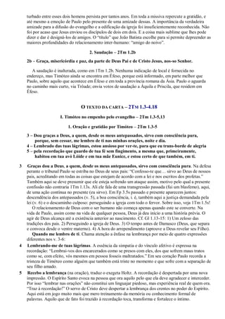 turbado entre esses dois homens persista por tantos anos. Em toda a missiva repercute a gratidão, e
até mesmo a emoção de Paulo pelo presente de uma amizade dessas. A importância da verdadeira
amizade para a difusão do evangelho e a edificação da igreja foi insuficientemente reconhecida. Não
foi por acaso que Jesus enviou os discípulos de dois em dois. E a coisa mais sublime que lhes pode
dizer e dar é designá-los de amigos. O “título” que João Batista escolhe para si permite depreender as
maiores profundidades do relacionamento inter-humano: “amigo do noivo”.
2. Saudação – 2Tm 1.2b
2b – Graça, misericórdia e paz, da parte de Deus Pai e de Cristo Jesus, nos-so Senhor.
A saudação é inalterada, como em 1Tm 1.2b. Nenhuma indicação de local é fornecida no
endereço, mas Timóteo ainda se encontra em Éfeso, porque está informado, em parte melhor que
Paulo, sobre aquilo que acontece em Éfeso e em toda a província romana da Ásia. Paulo o aguarda
no caminho mais curto, via Trôade; envia votos de saudação a Áquila e Priscila, que residem em
Éfeso.
O TEXTO DA CARTA – 2TM 1.3-4.18
I. Timóteo no empenho pelo evangelho – 2Tm 1.3-5,13
1. Oração e gratidão por Timóteo – 2Tm 1.3-5
3 – Dou graças a Deus, a quem, desde os meus antepassados, sirvo com consciência pura,
porque, sem cessar, me lembro de ti nas minhas orações, noite e dia.
4 – Lembrado das tuas lágrimas, estou ansioso por ver-te, para que eu trans-borde de alegria
5 – pela recordação que guardo de tua fé sem fingimento, a mesma que, primeiramente,
habitou em tua avó Lóide e em tua mãe Eunice, e estou certo de que também, em ti.
3 Graças dou a Deus, a quem, desde os meus antepassados, sirvo com consciência pura. Na defesa
perante o tribunal Paulo se estriba no Deus de seus pais: “Confesso-te que… sirvo ao Deus de nossos
pais, acreditando em todas as coisas que estejam de acordo com a lei e nos escritos dos profetas.”
Também aqui se deve presumir que ele esteja sofrendo um ataque assim, motivo pelo qual a presente
confissão não contraria 1Tm 1.13s. Ali ele fala de uma transgressão passada (fui um blasfemo), aqui,
de uma ação contínua no presente (eu sirvo). Em Fp 3.5s passado e presente aparecem juntos:
descendência dos antepassados (v. 5), a boa consciência, i. é, também aqui a justiça demandada pela
lei (v. 6) e o descaminho culposo: perseguindo a igreja com todo o fervor. Sobre isso, veja 1Tm 1.5s!
O relacionamento de Deus com o ser humano não começa apenas quando este se converte. Na
vida de Paulo, assim como na vida de qualquer pessoa, Deus já deu início a uma história prévia. O
agir de Deus alcança até a existência anterior ao nascimento. Cf. Gl 1.13-15: 1) Um zeloso das
tradições dos pais. 2) Perseguindo a igreja de Deus. 3) O tempo antes de Damasco (Deus, que separa
e convoca desde o ventre materno). 4) A hora do arrependimento (aprouve a Deus revelar seu Filho).
Quando me lembro de ti. Chama atenção a ênfase na lembrança por meio de quatro expressões
diferentes nos v. 3-6:
4 Lembrando-me de tuas lágrimas. A essência da simpatia e do vínculo afetivo é expressa na
recordação: “Lembrai-vos dos encarcerados como se presos com eles, dos que sofrem maus tratos
como se, com efeito, vós mesmos em pessoa fosseis maltratados.” Em seu coração Paulo recorda a
tristeza de Timóteo como alguém que também está triste no momento e que sofre com a separação de
seu filho amado.
5 Recebo a lembrança (na oração), traduz o exegeta Holtz. A recordação é despertada por uma nova
impressão. O Espírito Santo evoca na pessoa que ora aquilo pelo que ela deve agradecer e interceder.
Por isso “lembrar nas orações” não constitui um linguajar piedoso, mas experiência real de quem ora.
“Traz à recordação!” O servo de Cristo deve despertar a lembrança dos crentes no poder do Espírito.
Aqui está em jogo muito mais que mero treinamento da memória ou conhecimento formal de
palavras. Aquilo que de fato foi trazido à recordação toca, transforma e fortalece o íntimo.
 