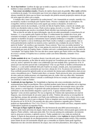 6 Eu te faço lembrar. Lembrar de algo que se tende a esquecer, como em 1Co 4.7: Timóteo vos fará
lembrar os meus caminhos (minha doutrina)!
Sem cessar em minhas orações. Orações de súplica fazem parte da gratidão. Dia e noite sublinha
a constância da oração. Um missionário que tivera um colapso pelo cansaço após uma atividade de
alcance mundial de-clarou que no futuro sua atuação não poderia assumir proporções maiores do que
ele seria capaz de cobrir com a oração.
A tradição não é mero “patrimônio do conhecimento”; ela é transmitida no coração, mantida viva
na memória, trazida à recordação pelo Espírito Santo. Pneuma e tradição não se contrapõem. Os
evangelhos sinóticos mostram Jesus como aquele que ensina os discípulos, levando-os a
compreender através da recordação, e em João ele fala do Espírito Santo, o mestre da verdade, que
lembra aos discípulos todas as coisas. Paulo exorta a igreja, fazendo-a recordar: “Não sabeis?” Por
meio dessa pergunta que suscita a recordação Paulo introduz suas instruções pastorais.
Não se trata de um saber de mera informação, mas de um saber presenteado à consciência do ser
humano, i. é, a seu espírito pelo Espírito de Deus. O conhecimento da verdade deve levar, pela
constante recordação, ao despertar e à renovação da pessoa, a uma vigilância e emancipação que
capacita os membros da igreja a mutuamente trazer à própria lembrança o evangelho e a cumpri-lo.
No poder do Espírito e com as lembranças dele Paulo recebe a tradição e a passa adiante. Isso se
torna particularmente explícito na maneira como o apóstolo cita a tradição da ceia do Senhor. “A
partir do Senhor” ele recebeu o que transmite. Nesse contexto “fazei isso em minha memória” se
reveste de seu sentido original. Não se trata apenas de exercício de memória, mas de uma realidade
concretizada por meio do Espírito Santo: o Senhor está real e verdadeiramente presente por meio da
“recordação” do Espírito Santo! Por isso não deve causar espécie que Paulo lembre seu filho amado
de avivar o carisma. O Espírito leva o carisma a arder com fortes labaredas, tornando viva a
recordação.
4 Tenho saudade de te ver. O saudoso desejo é movido pelo amor. Assim como Timóteo consolou a
Paulo em anos passados, ao lhe falar do anseio da igreja em Tessalônica por um encontro face a face
com ele, assim o apóstolo faz saber a seu colaborador que tem saudade dele e gostaria de vê-lo. O
anseio por um encontro pessoal não é antiespiritual. Uma vez que Paulo se lembra continuamente de
Timóteo, i. é, está sendo lembrado dele pelo Espírito na oração, estando, pois, incessantemente
ligado a ele pelo Espírito, justamente por isso tem o desejo de vê-lo. Eu preciso de ti porque te amo.
Essa confissão pessoal do apóstolo pode ser um estímulo tão intenso para colaboradores mais jovens
como a incumbência em si. Timóteo pode dizer a si mesmo: Paulo precisa de mim, tem necessidade
de mim, pede por minha presença; sou importante para ele, tenho valor aos olhos dele. Justamente
porque o próprio Espírito efetua e concede a confirmação divina no coração, ele também quer que
um confirme o outro no Senhor.
4 Lembrado de tuas lágrimas. Na Antigüidade as lágrimas não eram consideradas sinal de um
sentimentalismo frágil ou pusilânime. Reis e profetas podiam muito bem ser abalados até as lágrimas
pela dor. A Escritura atesta que Jesus chorou. O serviço apostólico da exortação estava, por assim
dizer, prestes a verter lágrimas. O apóstolo não podia permanecer impassível diante da aflição, do
sofrimento ou dos descaminhos daqueles a quem servia. A igreja oriental conhece o “dom das
lágrimas” como um dom espiritual. Por isso as lágrimas de Timóteo não representam um sinal de
fraqueza, mas exteriorização de um amor capaz de sofrer. Timóteo não precisa se envergonhar de
suas lágrimas, porque não aprendeu com Paulo uma indiferença estóica, e sim a chorar com os que
choram e a alegrar-se com os que se alegram. Pode-se imaginar uma cena de despedida como a que
foi descrita em At 20.36-38. Um encontro dos dois entre a primeira e segunda carta a Timóteo
poderia ser depreendida de 1Tm 3.14 e 2Tm 4.13. Timóteo ficara sozinho em Éfeso, enquanto muitos
colaboradores puderam acompanhar Paulo.
Para que eu fique repleto de alegria. Por não brotarem de uma débil autocomiseração, as
lágrimas estão muito próximas da alegria. Quem chorou quando Paulo o deixou pode agora encher de
alegria o Paulo solitário, vindo para junto dele. Em vista da sentença de condenação e da iminente
mor-te, preso por correntes, o apóstolo escreve: Tenho saudade de ti, tua vinda me encherá de
alegria. A figura de duas pessoas que podem chorar abaladas e estar repletas de alegria dificilmente
se enquadra na concepção de um aburguesamento cristão ou da impassividade estóica. Pelo contrário,
temos diante de nós um testemunho daquilo que a comunhão no Espírito Santo pode significar.
Deparamo-nos não com dois detentores de cargos, mas com dois pneumáticos, dois amigos. Seu
 