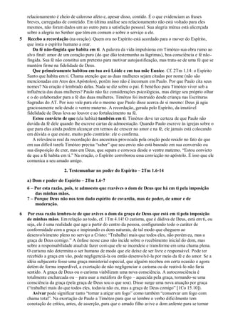 relacionamento é cheio de caloroso afeto e, apesar disso, contido. É o que evidenciam as frases
breves, carregadas de conteúdo. Em última análise seu relacionamento não está voltado para eles
mesmos, não foram dados um ao outro para a satisfação pessoal. Sua alegria mútua está alicerçada
sobre a alegria no Senhor que têm em comum e sobre o serviço a ele.
5 Recebo a recordação (na oração). Quem ora no Espírito está acordado para o mover do Espírito,
que insta o espírito humano a orar.
Da fé não-fingida que habita em ti. A palavra da vida impulsiona em Timóteo sua obra rumo ao
alvo final: amor de um coração puro (do que dão testemunho as lágrimas), boa consciência e fé não-
fingida. Sua fé não constitui um pretexto para motivar autojustificação, mas trata-se de uma fé que se
mantém firme na fidelidade de Deus.
Que primeiramente habitou em tua avó Lóide e em tua mãe Eunice. Cf. 2Tm 1.14: o Espírito
Santo que habita em ti. Chama atenção que as duas mulheres sejam citadas por nome (não são
mencionadas em Atos dos Apóstolos), porém isso não é incomum em Paulo. Por que Paulo cita seus
nomes? Na oração é lembrado delas. Nada se diz sobre o pai. É benéfico para Timóteo viver sob a
influência das duas mulheres? Paulo não faz considerações psicológicas, mas dirige seu próprio olhar
e o do colaborador para a fé das duas mulheres. Timóteo foi instruído desde criança nas Escrituras
Sagradas do AT. Por isso vale para ele o mesmo que Paulo disse acerca de si mesmo: Deus já agia
graciosamente nele desde o ventre materno. A recordação, gerada pelo Espírito, da imutável
fidelidade de Deus leva ao louvor e ao fortalecimento na fé.
Estou convicto de que (ela habita) também em ti. Timóteo deve ter certeza de que Paulo não
duvida da fé dele quando lhe escreve cartas de admoestação. Quando Paulo escreve às igrejas sobre o
que para elas ainda podem alcançar em termos de crescer no amor e na fé, ele jamais está colocando
em dúvida o que existe, muito pelo contrário: ele o confirma.
A relevância real da recordação dos ancestrais provocada pela oração pode residir no fato de que
em sua difícil tarefa Timóteo precisa “saber” que seu envio não está baseado em sua conversão ou
sua disposição de crer, mas em Deus, que separa e convoca desde o ventre materno. “Estou convicto
de que a fé habita em ti.” Na oração, o Espírito corroborou essa convicção no apóstolo. É isso que ele
comunica a seu amado amigo.
2. Testemunhar no poder do Espírito – 2Tm 1.6-14
a) Dom e poder do Espírito – 2Tm 1.6-7
6 – Por esta razão, pois, te admoesto que reavives o dom de Deus que há em ti pela imposição
das minhas mãos.
7 – Porque Deus não nos tem dado espírito de covardia, mas de poder, de amor e de
moderação.
6 Por essa razão lembro-te de que avives o dom da graça de Deus que está em ti pela imposição
de minhas mãos. Em relação ao todo, cf. 1Tm 4.14! O carisma, que é dádiva de Deus, está em ti, ou
seja, ele é uma realidade que age a partir do centro da pessoa, configurando todo o caráter de
conformidade com a graça e inspirando os dons naturais, de tal modo que cheguem ao
desenvolvimento pleno no serviço a Cristo: “Trabalhei mais que todos eles, não porém eu, mas a
graça de Deus comigo.” A ênfase nesse caso não incide sobre o recebimento inicial do dom, mas
sobre a responsabilidade atual de fazer com que ele se incendeie e transforme em uma chama plena.
O carisma não determina o ser humano de modo que ele deixe de ser livre e responsável. Pode ter
recebido a graça em vão, pode negligenciá-la ou então desenvolvê-la por meio da fé e do amor. Se a
idéia subjacente fosse uma graça ministerial especial, que alguém recebeu em certa ocasião e agora
detém de forma imperdível, a exortação de não negligenciar o carisma ou de reativá-lo não faria
sentido. A graça de Deus ou o carisma viabilizam uma nova consciência. A autoconsciência é
totalmente encharcada ou – para usar a metáfora do fogo – aquecida pela graça, tornando-se uma
consciência da graça (pela graça de Deus sou o que sou). Disso surge uma nova atuação por graça
(“trabalhei mais do que todos eles, todavia não eu, mas a graça de Deus comigo” [1Co 15.10]).
Avivar pode significar tanto “tornar a atiçar um fogo” como também “conservar um fogo com
chama total”. Na exortação de Paulo a Timóteo para que se lembre o verbo dificilmente tem
conotação de crítica, antes, de asserção, para que o amado filho avive o dom ardente para se tornar
 