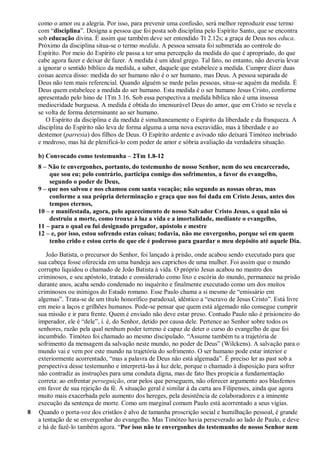 como o amor ou a alegria. Por isso, para prevenir uma confusão, será melhor reproduzir esse termo
com “disciplina”. Designa a pessoa que foi posta sob disciplina pelo Espírito Santo, que se encontra
sob educação divina. É assim que também deve ser entendido Tt 2.12s; a graça de Deus nos educa.
Próximo da disciplina situa-se o termo medida. A pessoa sensata foi submetida ao controle do
Espírito. Por meio do Espírito ele passa a ter uma percepção da medida do que é apropriado, do que
cabe agora fazer e deixar de fazer. A medida é um ideal grego. Tal fato, no entanto, não deveria levar
a ignorar o sentido bíblico da medida, a saber, daquele que estabelece a medida. Cumpre dizer duas
coisas acerca disso: medida do ser humano não é o ser humano, mas Deus. A pessoa separada de
Deus não tem mais referencial. Quando alguém se mede pelas pessoas, situa-se aquém da medida. É
Deus quem estabelece a medida do ser humano. Esta medida é o ser humano Jesus Cristo, conforme
apresentado pelo hino de 1Tm 3.16. Sob essa perspectiva a medida bíblica não é uma insossa
mediocridade burguesa. A medida é obtida do imensurável Deus do amor, que em Cristo se revela e
se volta de forma determinante ao ser humano.
O Espírito da disciplina e da medida é simultaneamente o Espírito da liberdade e da franqueza. A
disciplina do Espírito não leva de forma alguma a uma nova escravidão, mas à liberdade e ao
destemor (parresia) dos filhos de Deus. O Espírito ardente e avivado não deixará Timóteo inebriado
e medroso, mas há de plenificá-lo com poder de amor e sóbria avaliação da verdadeira situação.
b) Convocado como testemunha – 2Tm 1.8-12
8 – Não te envergonhes, portanto, do testemunho de nosso Senhor, nem do seu encarcerado,
que sou eu; pelo contrário, participa comigo dos sofrimentos, a favor do evangelho,
segundo o poder de Deus,
9 – que nos salvou e nos chamou com santa vocação; não segundo as nossas obras, mas
conforme a sua própria determinação e graça que nos foi dada em Cristo Jesus, antes dos
tempos eternos,
10 – e manifestada, agora, pelo aparecimento de nosso Salvador Cristo Jesus, o qual não só
destruiu a morte, como trouxe à luz a vida e a imortalidade, mediante o evangelho,
11 – para o qual eu fui designado pregador, apóstolo e mestre
12 – e, por isso, estou sofrendo estas coisas; todavia, não me envergonho, porque sei em quem
tenho crido e estou certo de que ele é poderoso para guardar o meu depósito até aquele Dia.
João Batista, o precursor do Senhor, foi lançado à prisão, onde acabou sendo executado para que
sua cabeça fosse oferecida em uma bandeja aos caprichos de uma mulher. Foi assim que o mundo
corrupto liquidou o chamado de João Batista à vida. O próprio Jesus acabou no mastro dos
criminosos, e seu apóstolo, tratado e considerado como lixo e escória do mundo, permanece na prisão
durante anos, acaba sendo condenado no inquérito e finalmente executado como um dos muitos
criminosos ou inimigos do Estado romano. Esse Paulo chama a si mesmo de “emissário em
algemas”. Trata-se de um título honorífico paradoxal, idêntico a “escravo de Jesus Cristo”. Está livre
em meio a laços e grilhões humanos. Pode-se pensar que quem está algemado não consegue cumprir
sua missão e ir para frente. Quem é enviado não deve estar preso. Contudo Paulo não é prisioneiro do
imperador, ele é “dele”, i. é, do Senhor, detido por causa dele. Pertence ao Senhor sobre todos os
senhores, razão pela qual nenhum poder terreno é capaz de deter o curso do evangelho de que foi
incumbido. Timóteo foi chamado ao mesmo discipulado. “Assume também tu a trajetória de
sofrimento da mensagem da salvação neste mundo, no poder de Deus” (Wilckens). A salvação para o
mundo vai e vem por este mundo na trajetória do sofrimento. O ser humano pode estar interior e
exteriormente acorrentado, “mas a palavra de Deus não está algemada”. É preciso ler as past sob a
perspectiva desse testemunho e interpretá-las à luz dele, porque o chamado à disposição para sofrer
não contradiz as instruções para uma conduta digna, mas de fato lhes propicia a fundamentação
correta: ao enfrentar perseguição, orar pelos que perseguem, não oferecer argumento aos blasfemos
em favor de sua rejeição da fé. A situação geral é similar à da carta aos Filipenses, ainda que agora
muito mais exacerbada pelo aumento dos hereges, pela desistência de colaboradores e a iminente
execução da sentença de morte. Como um marginal comum Paulo está acorrentado a seus vigias.
8 Quando o porta-voz dos cristãos é alvo de tamanha proscrição social e humilhação pessoal, é grande
a tentação de se envergonhar do evangelho. Mas Timóteo havia perseverado ao lado de Paulo, e deve
e há de fazê-lo também agora. “Por isso não te envergonhes do testemunho de nosso Senhor nem
 