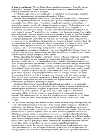de mim, seu prisioneiro.” Não que Timóteo fosse particularmente corajoso e destemido, mas por
habitar nele o Espírito de Deus ele é capaz de permanecer constante no poder desse Espírito e
participar do sofrimento em prol do evangelho.
O testemunho de nosso Senhor. A expressão pode significar: o testemunho dado pelo próprio
Jesus, ou o testemunho que a testemunha profere em favor de Jesus.
Jesus deu testemunho perante Pôncio Pilatos. Podemos traduzir segundo o sentido: Timóteo não
deve se envergonhar ao testemunhar o evangelho, ainda que isso acarrete sofrimentos, desprezos,
perseguição e morte. Quem aceita e retransmite o evangelho precisa contar com humilhações e
perseguições. Nas past esse saber não foi esquecido nem mesmo negado. Nenhuma instrução perde
de vista esse pano de fundo. Todos, e não apenas Paulo ou Timóteo, serão perseguidos se
considerarem Jesus como único Senhor, e buscarem e encontrarem somente nele a expectativa e o
cumprimento de sua vida. Viver com Jesus e ser perseguido – isso forma uma unidade. A exposição à
perseguição ilumina claramente a maneira como se deve entender a devoção nas past! Não é um ideal
de vida estóico-helenista, mas os testemunhos dos salmos do AT, repletos de humilhação, medo e
perseguição, que originam a consciência das past, ainda que recorra aqui a outra linguagem. Não é
por acaso que em sua última hora os mártires recitavam e entoavam justamente os salmos. Quem não
se envergonha do Senhor, mas espera nele, não será envergonhado, nem mesmo perante o último
inimigo, a morte. “Que eu não fracasse” não é uma prece por proteção barata para uma vida
sossegada, é clamor e ao mesmo tempo entrega confiante na mais extrema aflição.
Envergonhar-se contrasta com ousadia (parresia), conferida pelo Espírito de poder. Seria recuar
e silenciar diante de qualquer forma de resistência: do sorriso indiferente e zombeteiro até o escárnio,
flagrante desprezo, ameaça, perseguição, tortura e morte.
Porém sofre junto pelo evangelho. Sofrer com: esse novo verbo, cuja composição foi cunhada
aqui por Paulo, sintetiza em uma única palavra a compreensão do apóstolo sobre o sofrimento,
conforme é conhecido de Fp 3.10: confessá-lo significa ter comunhão com seus sofrimentos, o que
leva à configuração idêntica com a morte de Jesus e finalmente com sua ressurreição. Assim como a
igreja dos filipenses sofre por Cristo ao experimentar em si a mesma luta que é enfrentada por Paulo,
assim também Timóteo foi chamado – junto com Paulo, e nisso seguindo a Jesus – a sofrer oposição,
adversidade, desprezo, maus tratos, rejeição, prisão, condenação e morte em favor do evangelho.
Quem padece em prol do evangelho experimenta que o mal não consegue consumar seus efeitos
devastadores e destrutivos: o poder de Deus preserva a pessoa que sofre. Está unido ao amor de
Deus, um amor que é vitorioso até mesmo na morte. Trata-se daquele Espírito de glória e poder que
repousa sobre os impotentes, conforme foi atestado acerca do primeiro mártir Estêvão e
posteriormente experimentado por numerosos mártires.
Existe um sofrimento na igreja causado pela adaptação dela ao mundo e por sua banalização.
Paulo sofre também com o fato de que os inimigos da cruz de Cristo se alastram na igreja, por não
estarem dispostos a sofrer com o evangelho. A segunda carta de Timóteo atesta os mesmos
sofrimentos. No entanto, agora está em jogo muito mais, a saber, a disposição de suportar e
acompanhar o último sofrimento conjunto por amor do evangelho: o testemunho de sangue
(martírio). Não há espaço aqui para um patos falso, para lástimas, autocomiseração; em vez disso o
olhar está voltado para a santa convocação por Deus, que nos redimiu e chamou com a santa
vocação.
9 Os v. 9s chamam atenção pela peculiaridade estilística. Foram acolhidos integralmente pelo apóstolo
como confissão liturgicamente já formulada ou então parcialmente reconfigurados e adaptados ao
propósito da carta. Diante do fato de que o tema central em Paulo (justificação por graça, não por
obras) conste somente aqui e na passagem de Tt 3.5, igualmente de cunho litúrgico, alguns exegetas
presumiram que os conceitos de justiça e obras nas demais seções das past teriam uma coloração
diferente, não-paulina. Contra isso cabe dizer: primeiro as boas obras são nitidamente vistas como
frutos da fé. O fato de serem mencionadas tantas vezes se deve à situação da igreja. Nela se instalam
falsos mestres que negligenciam ou negam as conseqüências práticas da fé. Mas também a crescente
pressão (crítica, oposição, perseguição) de fora torna necessária e compreensível a ênfase no amor
decorrente do amor e em suas obras. Em segundo lugar as citações hínicas sintetizam
conscientemente o sentido das exposições anteriores ou subseqüentes, ligando as instruções com a
fonte: o sentido supremo e mais abrangente da beatitude (devoção) não deve ser depreendido de
instruções práticas, mas da exaltação de sua origem em Deus. Os ricos e os que almejam ficar ricos
 