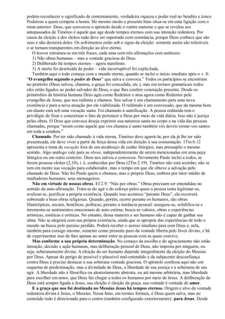 podem reconhecer o significado de contentamento, verdadeira riqueza e poder real no bendito e único
Poderoso a quem compete a honra. Do mesmo modo o presente hino situa-se em uma ligação com o
tema anterior: Deus, que convocou o apóstolo desde o ventre materno e que se revelou aos
antepassados de Timóteo é aquele que age desde tempos eternos com sua intenção redentora. Por
causa da eleição e dos eleitos tudo deve ser suportado com constância, porque Deus conhece que são
seus e não desistirá deles. Os sofrimentos estão sob o signo da eleição: somente assim são toleráveis
e se tornam transparentes em direção ao alvo eterno.
O louvor estrutura-se em três frases, cada uma com três afirmações com antíteses:
1) Não obras humanas – mas a vontade graciosa de Deus.
2) Deliberado há tempos eternos – agora manifesto.
3) A morte foi destituída de poder – vida incorruptível foi explicitada.
Também aqui o todo começa com o mundo eterno, quando se inclui o início imediato após o v. 8:
“O evangelho segundo o poder de Deus” que salva e convoca.” Todos os particípios se encontram
no pretérito (Deus salvou, chamou, a graça foi concedida, etc.), mas em termos gramaticais todos
eles estão ligados ao poder salvador de Deus, o que lhes confere conotação presente. Desde os
primórdios da história humana Deus agiu como Redentor e atua agora como Redentor pelo
evangelho de Jesus, que nos redimiu e chamou. Seu salvar é um chamamento para uma nova
existência e para a nova atuação por ele viabilizada. O redimido é um convocado, que da mesma hora
em diante está sob uma vocação santa. Foi chamado à santificação. A pessoa redimida tem o
privilégio de fixar e concretizar o fato de pertencer a Deus por meio da vida diária. Isso não é justiça
pelas obras. O Deus que convoca deseja exprimir sua natureza santa no corpo e na vida das pessoas
chamadas, porque “assim como aquele que vos chamou é santo também vós deveis tornar-vos santos
em toda a conduta.”
Chamado. Por ter sido chamado à vida eterna, Timóteo deve agarrá-la; por ela já lhe ter sido
presenteada, ele deve viver a partir da força dessa vida em direção à sua consumação. 1Tm 6.12
apresenta o tema da vocação fora de um arcabouço de cunho litúrgico, mas pressupõe o mesmo
sentido. Algo análogo vale para as obras, independentemente de serem mencionadas em uma peça
litúrgica ou em outro contexto. Deus nos salvou e convocou. Novamente Paulo inclui a todos, se
forem pessoas eleitas (2,10), i. é, conhecidas por Deus (2Tm 2.19). Timóteo não está sozinho; não se
tem em mente sua vocação para colaborador, mas o tempo em que ele obteve a salvação pelo
chamado de Deus. Não foi Paulo quem o chamou, mas o próprio Deus, embora por inter-médio de
mediadores humanos: seus mensageiros.
Não em virtude de nossas obras. Ef 2.9: “Não por obras.” Obras precisam ser entendidas no
sentido da auto-afirmação. Trata-se do agir e do esforço pelos quais a pessoa tenta legitimar-se,
avalizar-se, justificar a própria existência. Quando isso acontece “perante Deus”, ela recorrerá
sobretudo a boas obras religiosas. Quando, porém, ocorre perante os humanos, são obras
filantrópicas, sociais, benéficas, políticas; perante a instância pessoal: assegura-se, solidifica-se e
inrementa-se sentimentos emocionais de auto-estima; busca-se valores, obras e experiências
artísticas, estéticas e eróticas. No entanto, dessa maneira o ser humano não é capaz de ganhar sua
alma. Não se alegrará com sua própria existência, ainda que se aproprie das experiências de todo o
mundo na busca pelo paraíso perdido. Poderá receber o acesso imediato para com Deus e, nela,
também para consigo mesmo, somente como presente puro da vontade liberta pelo favor divino, e há
de experimentar isso de fato apenas no amor entre as pessoas com as quais convive.
Mas conforme a sua própria determinação. No começo da escolha e do agraciamento não estão
intenção, decisão e ação humanas, mas deliberação pessoal de Deus, não imposta por ninguém, ou
seja, soberanamente divina. A eleição do ser humano depende integralmente da eleição do Messias
por Deus. Apesar do perigo de possível e plausível mal-entendido e da subjacente desconfiança
contra Deus é preciso destacar a sua soberana vontade graciosa. O apóstolo confessa aqui não um
esquema de predestinação, mas a divindade de Deus, a liberdade de sua justiça e a soberania de seu
agir. A liberdade não é filosófica ou aleatoriamente abstrata, ou até mesmo arbitrária, mas liberdade
para escolher em amor, que Deus faz chegar a todos os humanos por meio de Jesus. A deliberação de
Deus está sempre ligada a Jesus, sua eleição é eleição da graça, sua vontade é vontade de amor.
E a graça que nos foi destinada no Messias Jesus há tempos eternos. Origem e alvo da vontade
redentora divina é Jesus, o Messias. Nesse hino, em termos formais, é Deus quem salva, mas no
conteúdo tudo é direcionado para o centro (também configurado exteriormente): para Jesus. Desde
 