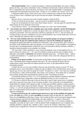 Não-transitoriedade. Esse é o anseio dos gregos e o desejo da humanidade, mas aqui é a última
palavra do hino, cujo centro sustentador é Jesus, o Redentor enviado pela vontade salvadora de Deus.
Ele é o aniquilador dos terrores da morte, ele traz luz vital e não-transitoriedade. A mensagem da
ressurreição está sintetizada nesta única frase: “Porque eu vivo, também vós vivereis” (Jo 14.19).
Coloquemos diante de nós o hino com os três versos e notemos que a linha do meio fala duas
vezes de Jesus Cristo, o Redentor que foi previsto para nós desde a eternidade e que agora foi
revelado:
Que nos salvou e convocou com santa vocação segundo o poder de Deus:
1) Não em virtude de nossas obras – mas por causa de sua própria decisão e graça
2) que nos foi preparada em Cristo Jesus desde tempos eternos – mas que agora foi manifesta pelo
aparecimento de nosso Redentor Jesus Cristo
3) que destruiu a morte – em contrapartida trazendo à luz vida e não-transitoriedade.
11 Isso acontece por intermédio do evangelho, para cujo arauto, apóstolo e mestre fui designado.
Como o prisioneiro vê diante de si a morte, ele agora volta a ser e continua sendo um arauto, “um
emissário acorrentado.” Por essa razão não é obsoleta a repetição de 1Tm 2.7, mas um reforço da
vocação de Deus, que não é anulada por seu novo aprisionamento, mas se torna ainda mais visível na
força e liberdade que superam todas as resistências.
12 Por essa razão também sofro isso; mas não me envergonho porque sei em quem acreditei, e
estou convicto de que ele é poderoso para conservar o que me foi confiado até aquele dia. A
mensagem da alegria não pode ser atestada sem sofrimento, o que vale para Paulo, para Timóteo, e
do mesmo modo também para todos que desejam viver em beatitude. A vida tranqüila e sossegada na
devoção não é um aburguesamento confortável, mas vem associada a aflições externas e internas, a
oposições dentro da igreja ou na sociedade e no Estado.
“Por essa razão” volta a estabelecer, com a mesma formulação, uma es-treita ligação com os v. 6s,
onde se falava do carisma. Cf. v. 14: o que foi confiado só pode ser preservado no Espírito Santo.
Oposição, adversidade e sofrimento não poderão intimidar aquele que – no Espírito Santo – superar
o espírito do desânimo (v. 7), aquele que confia no Senhor. Essas coisas não conseguem derrotar ou
envergonhá-lo.
Porque sei em quem acreditei. Com precisão sucinta Paulo sintetiza aquilo em que se baseia sua
vida. A declaração deixa inequivocamente claro que a “fé” não é questão de forma, não um
conhecimento estéril, dissociado da relação pessoal com Jesus. O que depreendemos desse
testemunho pessoal?
1) Paulo não diz: eu sei no que acreditei. Seria isso que deveríamos esperar se nossa “fé” fosse
entendida apenas como informação a respeito de algo ou alguém. Nesse sentido Paulo escreve acerca
daquilo que ele ouve das cisões na igreja de Corinto: “Em parte (!) o creio”. A fé é para ele confiança
em uma pessoa, a saber no Ressuscitado; mais ainda: é um confiar-se. Nisso Paulo não se considera
uma exceção, porque todos que pertencem à igreja de Jesus “acreditaram em Deus”.
2) O pretérito perfeito em 2Tm 1.12 e Tt 3.8 caracteriza a entrega límpida ao Senhor no passado e
a certeza contínua que é propiciada, a partir da fidelidade de Deus, ao que se confia a ele.
3) A fé que se confia ao Deus que se doa em Jesus não é uma fé cega, assim como o verdadeiro
amor não é cego nem torna cego. Eu sei em quem acreditei. Essa certeza não é um entendimento
desprendido de verdades sobre alguém ou algo. O verbo aqui escolhido significa: conheço aquele a
quem me confiei. Pedro negou seu Senhor, dizendo: “Não conheço esse homem.” Os hereges negam
a Jesus, i. é, a fé nele, porque professam um conhecimento que passa ao largo de Jesus ou por cima
dele. Um conhecimento assim procede de seu próprio interior, mas não da pessoa daquele que se
alega ter reconhecido.
E estou convicto de que ele é poderoso para preservar o que me foi confiado até aquele dia.
Paulo sabe hoje que o Deus em quem acreditou no passado ficará ao lado dele até “aquele dia”.
Disso ele está convicto ao olhar para o futuro. Sem o poder de Deus sua fé seria igual à daqueles que
somente possuem uma forma de religiosidade, mas não conhecem, i. é, negam, a força da fé.
O que me foi confiado sem dúvida é, conforme 1Tm 6.20 e 2Tm 1.14, o tesouro confiado do
evangelho, acrescido de todo o resto: a vida do próprio Paulo configurada por esse evangelho até a
redenção definitiva “naquele dia”, também a vida e o serviço de Timóteo e além disso o curso
restante desse evangelho até o fim das eras. Porque ainda que seus arautos estejam algemados, a
 