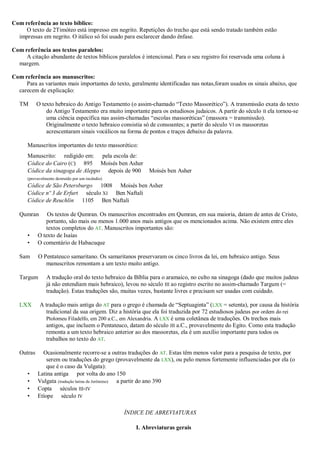 Com referência ao texto bíblico:
O texto de 2Timóteo está impresso em negrito. Repetições do trecho que está sendo tratado também estão
impressas em negrito. O itálico só foi usado para esclarecer dando ênfase.
Com referência aos textos paralelos:
A citação abundante de textos bíblicos paralelos é intencional. Para o seu registro foi reservada uma coluna à
margem.
Com referência aos manuscritos:
Para as variantes mais importantes do texto, geralmente identificadas nas notas,foram usados os sinais abaixo, que
carecem de explicação:
TM O texto hebraico do Antigo Testamento (o assim-chamado “Texto Massorético”). A transmissão exata do texto
do Antigo Testamento era muito importante para os estudiosos judaicos. A partir do século II ela tornou-se
uma ciência específica nas assim-chamadas “escolas massoréticas” (massora = transmissão).
Originalmente o texto hebraico consistia só de consoantes; a partir do século VI os massoretas
acrescentaram sinais vocálicos na forma de pontos e traços debaixo da palavra.
Manuscritos importantes do texto massorético:
Manuscrito: redigido em: pela escola de:
Códice do Cairo (C) 895 Moisés ben Asher
Códice da sinagoga de Aleppo depois de 900 Moisés ben Asher
(provavelmente destruído por um incêndio)
Códice de São Petersburgo 1008 Moisés ben Asher
Códice nº 3 de Erfurt século XI Ben Naftali
Códice de Reuchlin 1105 Ben Naftali
Qumran Os textos de Qumran. Os manuscritos encontrados em Qumran, em sua maioria, datam de antes de Cristo,
portanto, são mais ou menos 1.000 anos mais antigos que os mencionados acima. Não existem entre eles
textos completos do AT. Manuscritos importantes são:
• O texto de Isaías
• O comentário de Habacuque
Sam O Pentateuco samaritano. Os samaritanos preservaram os cinco livros da lei, em hebraico antigo. Seus
manuscritos remontam a um texto muito antigo.
Targum A tradução oral do texto hebraico da Bíblia para o aramaico, no culto na sinagoga (dado que muitos judeus
já não entendiam mais hebraico), levou no século III ao registro escrito no assim-chamado Targum (=
tradução). Estas traduções são, muitas vezes, bastante livres e precisam ser usadas com cuidado.
LXX A tradução mais antiga do AT para o grego é chamada de “Septuaginta” (LXX = setenta), por causa da história
tradicional da sua origem. Diz a história que ela foi traduzida por 72 estudiosos judeus por ordem do rei
Ptolomeu Filadelfo, em 200 a.C., em Alexandria. A LXX é uma coletânea de traduções. Os trechos mais
antigos, que incluem o Pentateuco, datam do século III a.C., provavelmente do Egito. Como esta tradução
remonta a um texto hebraico anterior ao dos massoretas, ela é um auxílio importante para todos os
trabalhos no texto do AT.
Outras Ocasionalmente recorre-se a outras traduções do AT. Estas têm menos valor para a pesquisa de texto, por
serem ou traduções do grego (provavelmente da LXX), ou pelo menos fortemente influenciadas por ela (o
que é o caso da Vulgata):
• Latina antiga por volta do ano 150
• Vulgata (tradução latina de Jerônimo) a partir do ano 390
• Copta séculos III-IV
• Etíope século IV
ÍNDICE DE ABREVIATURAS
I. Abreviaturas gerais
 