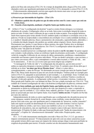 palavra de Deus não está presa (2Tm 2.9). Se o tempo da despedida deles chegou (2Tm 4.6), serão
chamados outros que igualmente participam da luta (2Tm 2.2,5) e alcançarão a coroa (2Tm 2.5; 4.8).
O direcionamento ardentemente convicto para aquele dia mostra mais uma vez que as past não
defendem uma expectativa distante, postergada.
c) Preservar por intermédio do Espírito – 2Tm 1.13s
13 – Mantém o padrão das sãs palavras que de mim ouviste com fé e com o amor que está em
Cristo Jesus.
14 – Guarda o bom depósito, mediante o Espírito Santo que habita em nós.
13 Já Rm 6.17 traz “a configuração da doutrina” à qual os crentes foram entregues e se tornaram
obedientes de coração. Configuração refere-se ao todo, bem como à correlação integral de todas as
partes no todo. O todo é mais e diferente do que a soma de todas as partes. Essa acepção holística,
muito bem expressa pelo termo alemão Gestalt, também ajuda a reconhecer a correlação com as sãs
palavras. O todo na reciprocidade e concomitância da correlação viva é a santa realidade incólume, i.
é, o saudável. Quando palavras, frases e pensamentos são arrancados, superenfatizados, abstraídos, i.
é, retirados da relação integral, eles perdem seu sentido salutar original e ferem, fazem adoecer.
Precisamente isso, porém, é o que fazem os falsos mestres, dos quais Timóteo deve se distinguir
apegando-se à configuração das sãs palavras. Em 1Tm 6.3 a configuração salutar das palavras é
descrita como “sãs palavras do Senhor”.
Timóteo só poderá preservar a configuração salutar da palavra na fé e no amor. Se quiser segurar
com vontade e razão próprias, tornar-se-á defensor rígido de princípios esclerosados. A configuração
verbal do evangelho é diferente de um sistema de idéias, pensamentos, problemas e mandamentos
construído sem lacunas a partir de partes individuais. “O que era desde o princípio, o que ouvimos, o
que vimos com nossos olhos, o que contemplamos e nossas mãos tocaram, o Verbo da vida… nós
vo-lo anunciamos… E isto vos escrevemos para que nossa alegria seja completa.”
“A mensagem do Verbo da vida” e “a configuração das sãs palavras, que de mim ouviste” –
ambas as expressões designam a mesma realidade: Jesus Cristo. É o próprio amor divino dele que é
referido ao se dizer “no amor que há no Messias Jesus”. Afinal, é o amor dele e,
conseqüentemente, o amor do Pai que “foi derramado em nosso coração por meio do Espírito Santo”
(Rm 5.5b). Desse modo descerra-se para nós um círculo de bênçãos: Timóteo pode ser exemplo para
outros (1Tm 4.12), apegando-se pessoalmente ao pré-exemplo, i. é, ao protótipo: Jesus. Contudo essa
figura resplandece e atua pela configuração verbal do evangelho, conforme Timóteo a recebeu no
exemplo vivido pelo apóstolo. A configuração verbal escrita e vivenciada é vitoriosa. A palavra de
Deus gerada pelo Espírito cria o ser humano de Deus. Por isso a dupla exortação em 1Tm 4.16: “Tem
cuidado de ti mesmo (configuração da vida) e da doutrina (configuração da palavra); continua nisso!”
14 Guarda o bem confiado, por meio do Espírito Santo, que habita em nós. Pelo fato de que o
pensamento se detém na configuração da palavra da vida, que desperta fé e amor, a expressão se
potencia: o que foi confiado (v. 12) é valioso, bom, radiante, glorioso. O que é santo e precioso só
pode ser preservado por meio do Espírito Santo. Esse Espírito habita em nós. O Espírito do Pai fala
por meio dos mártires.
Independentemente de todos os outros significados que a configuração das sãs palavras possa ter
como catequese, sumário formal da fé, como liturgia, como confissão, como doutrina básica – é
preciso fixar uma coisa, que vale igualmente para a compreensão de “preservar, confiar, transmitir”:
nada está sujeito ao poder de determinação do ser humano, mas tudo somente é real no Espírito
Santo que habita no cristão, e por isso e nesse caso também é eficaz no ser humano. Não é a
freqüência de uma palavra, mas seu significado no conjunto e para o todo que é decisivo para a
interpretação. O Espírito foi dado a todos que foram purificados pelo “banho do renascimento e da
renovação”; o Espírito foi “abundantemente derramado” sobre todos. Propicia poder, amor,
disciplina.
Os v. 11-15 estão intensamente entrelaçados com todo o bloco de 2Tm 1.3-2.13, que atesta o
impacto extremamente pessoal. “O relacionamento do após-tolo com seu aluno caracteriza-se por
uma grande ternura afetiva que causa um impacto tão intenso porque chega à mais pura perfeição na
exigência da prontidão para morrer. O trecho constitui um dos documentos humanamente mais
 