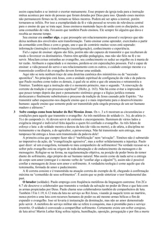 assim capacitados a se instruir e exortar mutuamente. Esse preparo da igreja toda para a instrução
mútua acontece por meio de pessoas que foram dotadas por Deus para isso. Quando esses mestres
não permanecem firmes na fé, tornam-se falsos mestres. Podem até ser aptos a instruir, porém
tornaram-se infiéis. Por isso a exemplaridade da fé e vida pessoal se reveste de relevância central
para o ensino de que se trata aqui. Jesus ensinava mantendo laços de união com os discípulos, em
uma comunhão de vida. Foi assim que também Paulo ensinou. Ele sempre foi alguém que dava e
recebia ao mesmo tempo.
Seu ensinar era confiar algo, o que pressupõe um relacionamento pessoal e recíproco que não
deixa nenhum dos envolvidos sem transformação. Tanto ensinar como aprender, exercitados a partir
da comunhão com Deus e com o grupo, une o que do contrário muitas vezes está separado:
informação (instrução) e transformação (reconfiguração), conhecimento e experiência.
Fiel e capaz de ensinar: alguns são fiéis, porém não são capazes de transmitir o que receberam de
modo a favorecer os destinatários. Outros têm aptidão pedagógica, mas não são fiéis na fé e no
servir. Mesclam coisas estranhas ao evangelho, seu conhecimento os seduz ao orgulho ou à mania de
ter razão. Atribuem a capacidade a si mesmos, perdem-se em especulações pessoais. Fiel e capaz de
ensinar: a vida pessoal do servo e seu relacionamento com os outros, o cuidado consigo mesmo e a
transmissão confiável do evangelho devem formar uma unidade.
Aqui não se nota nenhum traço de uma doutrina canônica dos ministérios ou de “sucessão
apostólica”. No princípio está Jesus, com a unidade espiritual de configuração da vida e da palavra
que Paulo recebeu como todos os demais, à qual ele se atém e que ele anunciou e retransmitiu a
Timóteo. Também aqui a instrução não é o momento primeiro, mas o segundo. “A renovação da
corrente da tradição é um processo espiritual” (Holtz, p. 163). Não há como evitar a impressão de
que pouco tempo depois das past o pensamento sistêmico grego e a lógica jurídica romana
deslocaram e finalmente substituíram o processo da tradição de Jesus causado pelo Espírito. “Ao
transmitir saber esquecemo-nos daquele ensino que é o mais importante para o desenvolvimento
humano: aquele ensino que somente pode ser transmitido pela singela presença de um ser humano
maduro e afetuoso.”
3 Sofre comigo como bom lutador do Rei Messias Jesus. Os v. 3 a 6 mostram as circunstâncias e
condições para aquele que transmite o evangelho: As três metáforas do soldado (v. 3s), do atleta (v.
5) e do camponês (v. 6) devem servir de estímulo e encorajamento. Iluminam de vários lados a
exigência integral e indivisível feita àqueles a quem foi confiado o evangelho. As três falam de
esforço e luta: a do soldado mostra a dureza da luta (de vida ou morte), a do atleta, a disciplina no
treinamento e na disputa, a do agricultor, a perseverança. Não há transmissão sem entrega, mas
tampouco há entrega a Jesus sem transmissão da palavra dele!
A primeira coisa que cumpre fazer não é “mobilização” nem “ativação”. Timóteo não é submetido
ao imperativo da ação, da “evangelização agressiva”, mas a sofrer solidariamente a injustiça. Paulo
quer dizer: sê um evangelista, tornando-te meu companheiro de sofrimentos! Na verdade recusar-se a
sofrer pelo evangelho está na origem de toda deturpação e do endurecimento da mensagem e do
mensageiro. Refugiar-se na forma, na regulamentação objetiva, na posição de poder brota do temor
diante do sofrimento, algo próprio do ser humano natural. Mas assim como de nada serve a entrega
do corpo sem amor (entregar é o mesmo verbo de “confiar algo a alguém”!), assim não é possível
confiar a mensagem de Jesus sem amor e sofrimento. A verdadeira teologia é como aquilo que ela
testemunha, formada de amor e padecimento.
A fé correta consiste e é transmitida na atuação correta do exemplo da fé, chegando à confirmação
máxima na “comunhão de seus sofrimentos”. É assim que se pode sintetizar o teor fundamental das
past.
O lutador (soldado). Paulo emprega com freqüência metáforas da linguagem castrense. Em 2Co
6.7 ele descreve o colaborador que transmite a verdade da salvação no poder de Deus e que luta com
as armas propiciadas por Deus. Paulo chama seus colaboradores também de companheiros de luta.
Também 1Tm 1.19; 6.12 trata da luta no serviço ao Rei Jesus, visando já naquele texto ao martírio,
nunca porém a uma luta com recursos humanos de poder ou até mesmo armas bélicas a fim de
expandir o evangelho. Isso só levaria à instauração da dominação, mas não ao amor demonstrado
pelo servir. A metáfora do serviço militar não se refere à conquista, mas à prontidão para o serviço
irrestrito. O soldado é convocado a compartilhar sofrimento. Certamente existe um sofrer corajoso,
de luta ativa! Martin Luther King sofreu injúria, humilhação, oposição, perseguição e por fim a morte
 